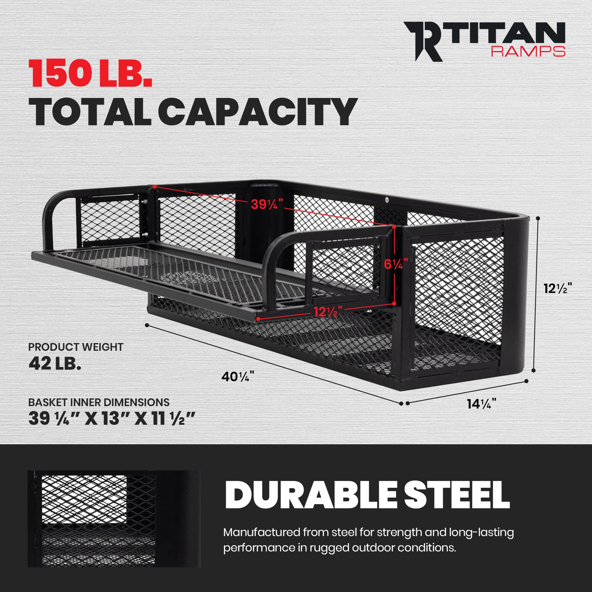 RTITAN RAMPS  
150 LB. TOTAL CAPACITY  
39 1/4" x 13" x 11 1/2"  
PRODUCT WEIGHT 42 LB.  
40"  
BASKET INNER DIMENSIONS 39 1/4" x 13" x 11 1/2"  
14 1/4"  
DURABLE STEEL  
Manufactured from steel for strength and long-lasting performance in rugged outdoor conditions.