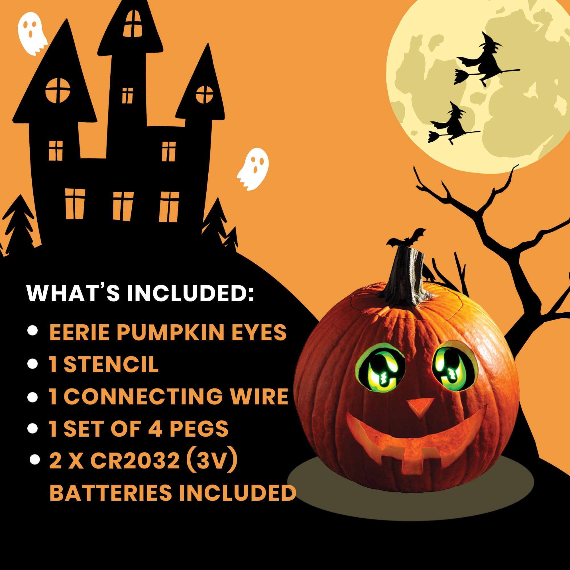 WHAT'S INCLUDED:  
- EERIE PUMPKIN EYES  
- 1 STENCIL  
- 1 CONNECTING WIRE  
- 1 SET OF 4 PEGS  
- 2 X CR2032 (3V) BATTERIES INCLUDED