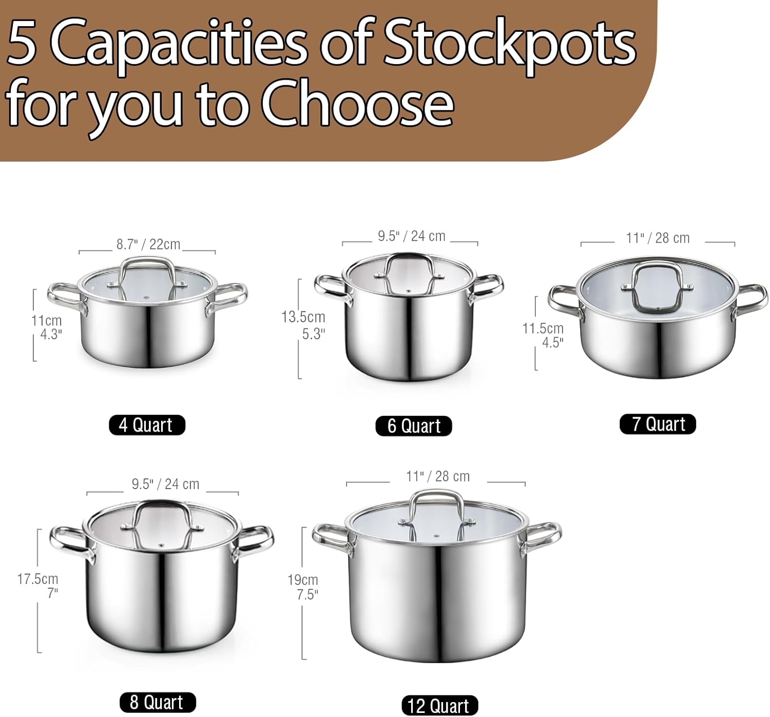 5 Capacities of Stockpots for you to Choose

- 8.7" / 22cm
  - 11cm / 4.3"
  - 13.5cm / 5.3"
  - 4 Quart

- 9.5" / 24 cm
  - 11.5cm / 4.5"
  - 6 Quart

- 11" / 28 cm
  - 11.5cm / 4.5"
  - 7 Quart

- 9.5" / 24 cm
  - 17.5cm / 7"
  - 8 Quart

- 11" / 28 cm
  - 19cm / 7.5"
  - 12 Quart