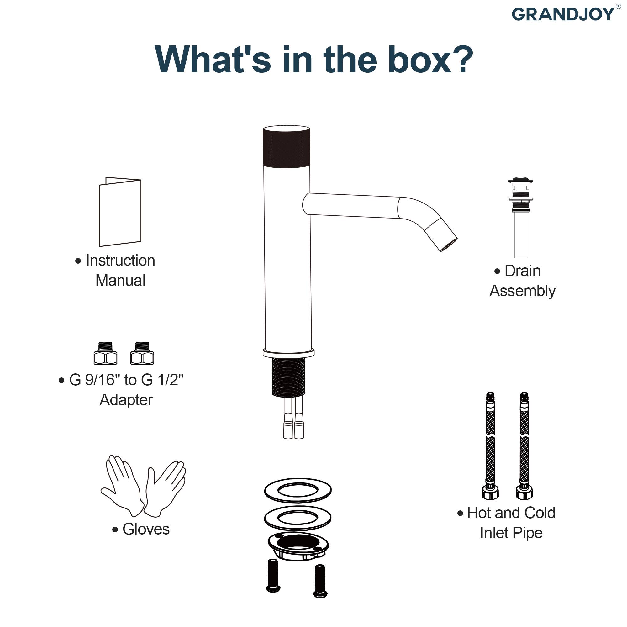 GRANDJOY

What's in the box?

- Instruction Manual
- G 9/16" to G 1/2" Adapter
- Gloves
- Drain Assembly
- Hot and Cold Inlet Pipe