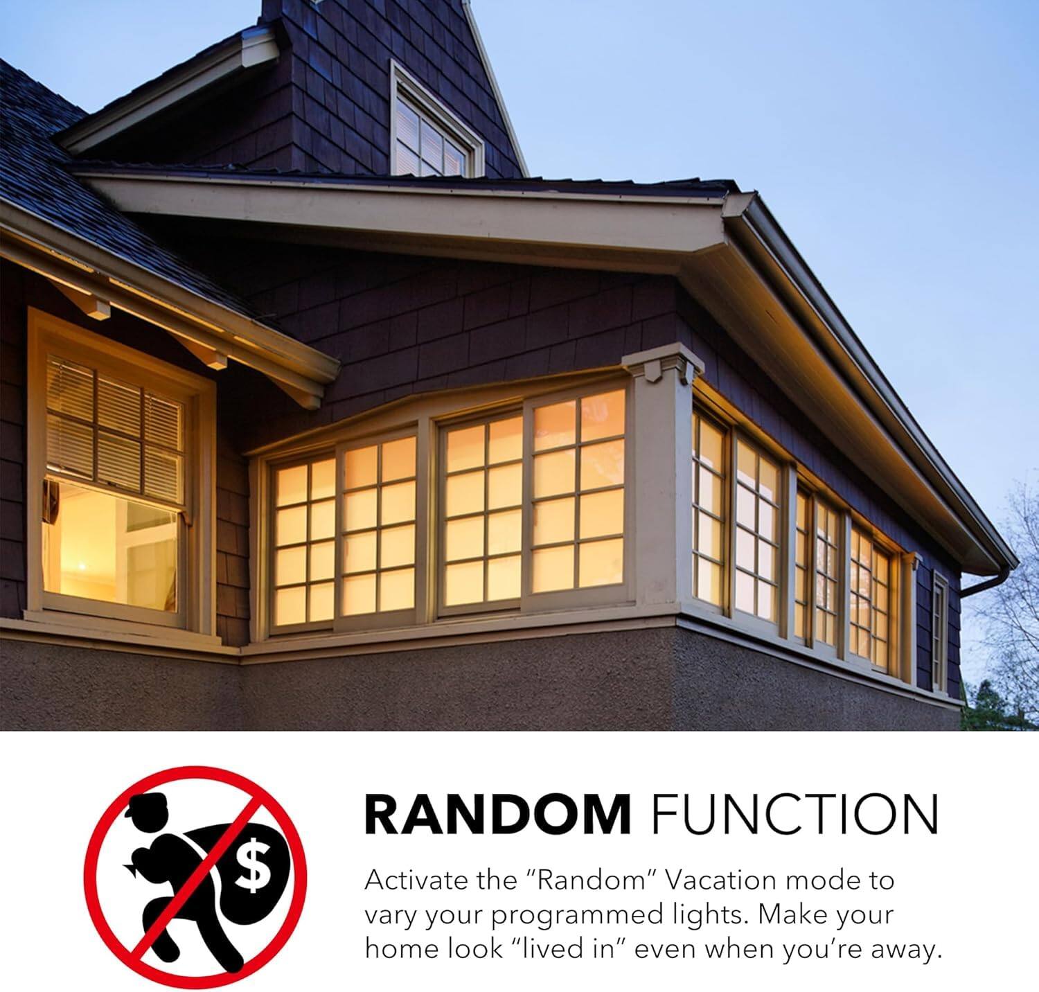 RANDOM FUNCTION

Activate the "Random" Vacation mode to vary your programmed lights. Make your home look "lived in" even when you're away.