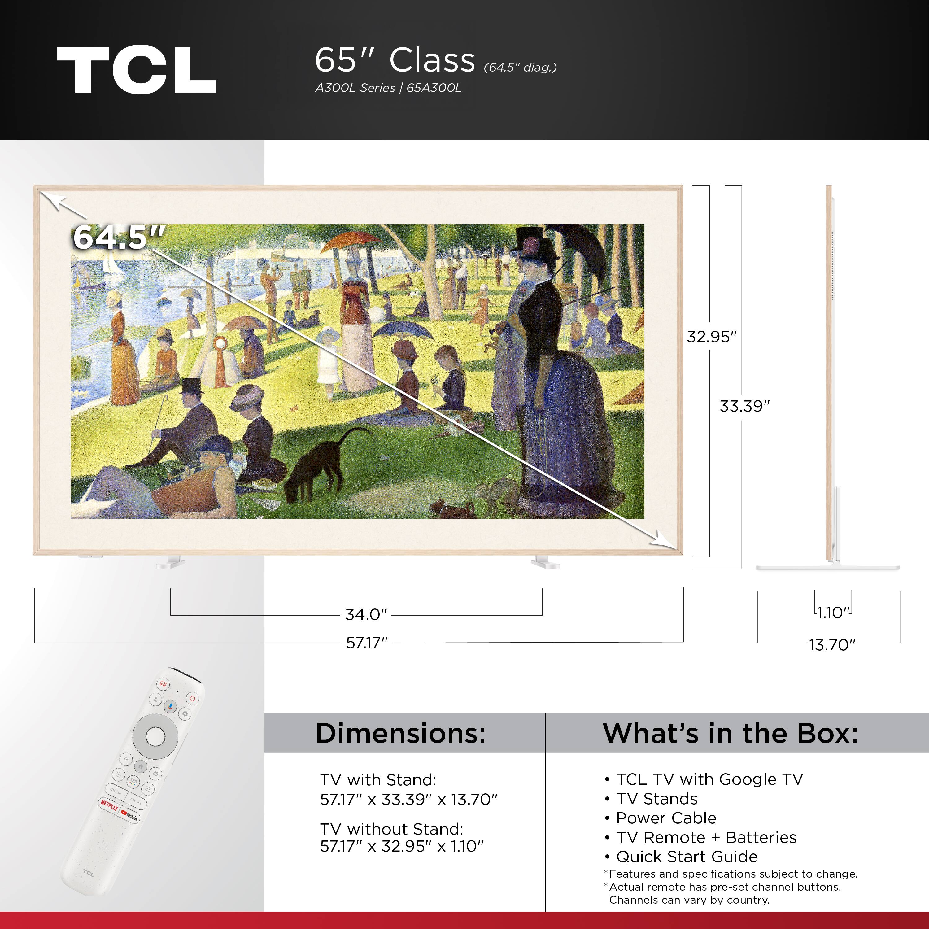 TCL  
65" Class (64.5" diag.) A300L Series 65A300L

Dimensions:
- TV with Stand: 57.17" x 33.39" x 13.70"
- TV without Stand: 57.17" x 32.95" x 1.10"

What's in the Box:
- TCL TV with Google TV
- TV Stands
- Power Cable
- TV Remote + Batteries
- Quick Start Guide

Features and specifications subject to change. Actual remote has pre-set channel buttons. Channels can vary by country.
