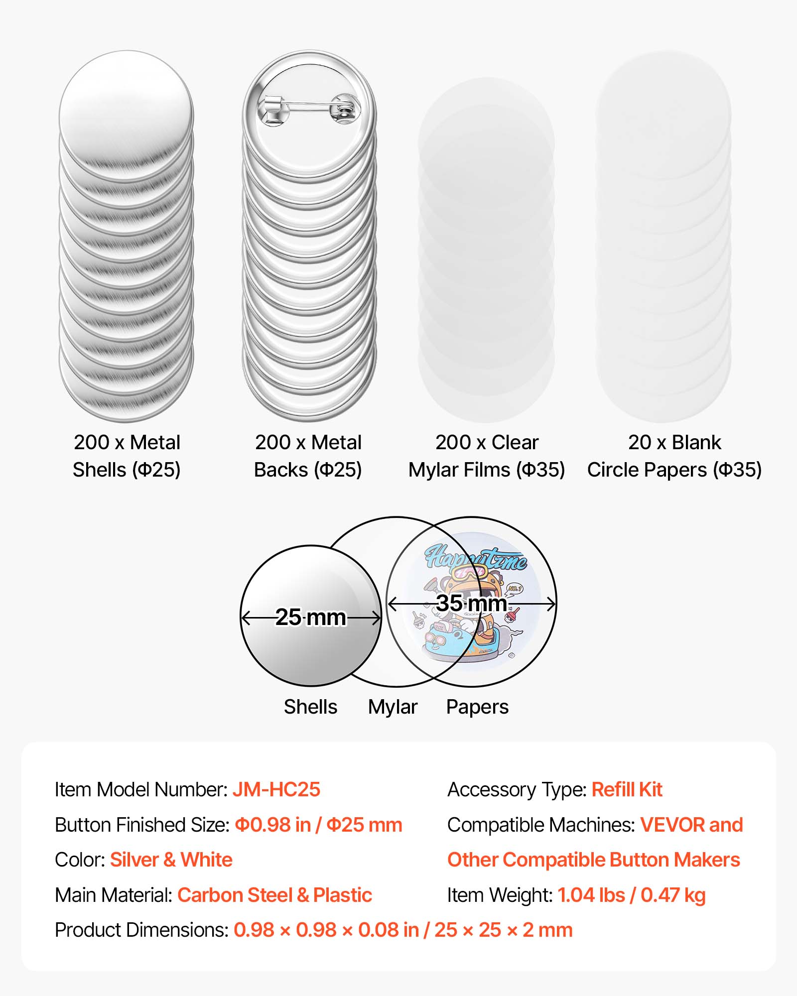 200 x Metal Shells (25)  
200 x Metal Backs (25)  
200 x Clear Mylar Films (35)  
20 x Blank Circle Papers (35)  

Item Model Number: JM-HC25  
Accessory Type: Refill Kit  
Button Finished Size: 0.98 in / 25 mm  
Compatible Machines: VEVOR and Other Compatible Button Makers  
Color: Silver & White  
Main Material: Carbon Steel & Plastic  
Item Weight: 1.04 lbs / 0.47 kg  
Product Dimensions: 0.98 x 0.98 x 0.08 in / 25 x 25 x 2 mm
