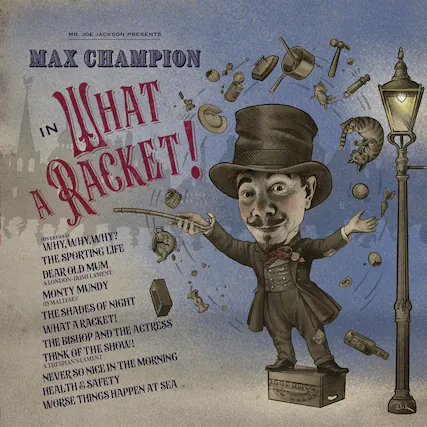 MR. JOE JACKSON PRESENTS
MAX CHAMPION
IN WHAT A RACKET!
(OVERTURE: WHY, WHY, WHY? THE SPORTING LIFE DEAR OLD MUM A LONDON-IRISH LAMENT MONTY MUNDY (IS MALTESE)! THE SHADES OF NIGHT WHAT A RACKET! THE BISHOP AND THE ACTRESS THINK OF THE SHOW! A THESPIAN'S LAMENT. NEVER SO NICE IN THE MORNING HEALTH & SAFETY WORSE THINGS HAPPEN AT SEA