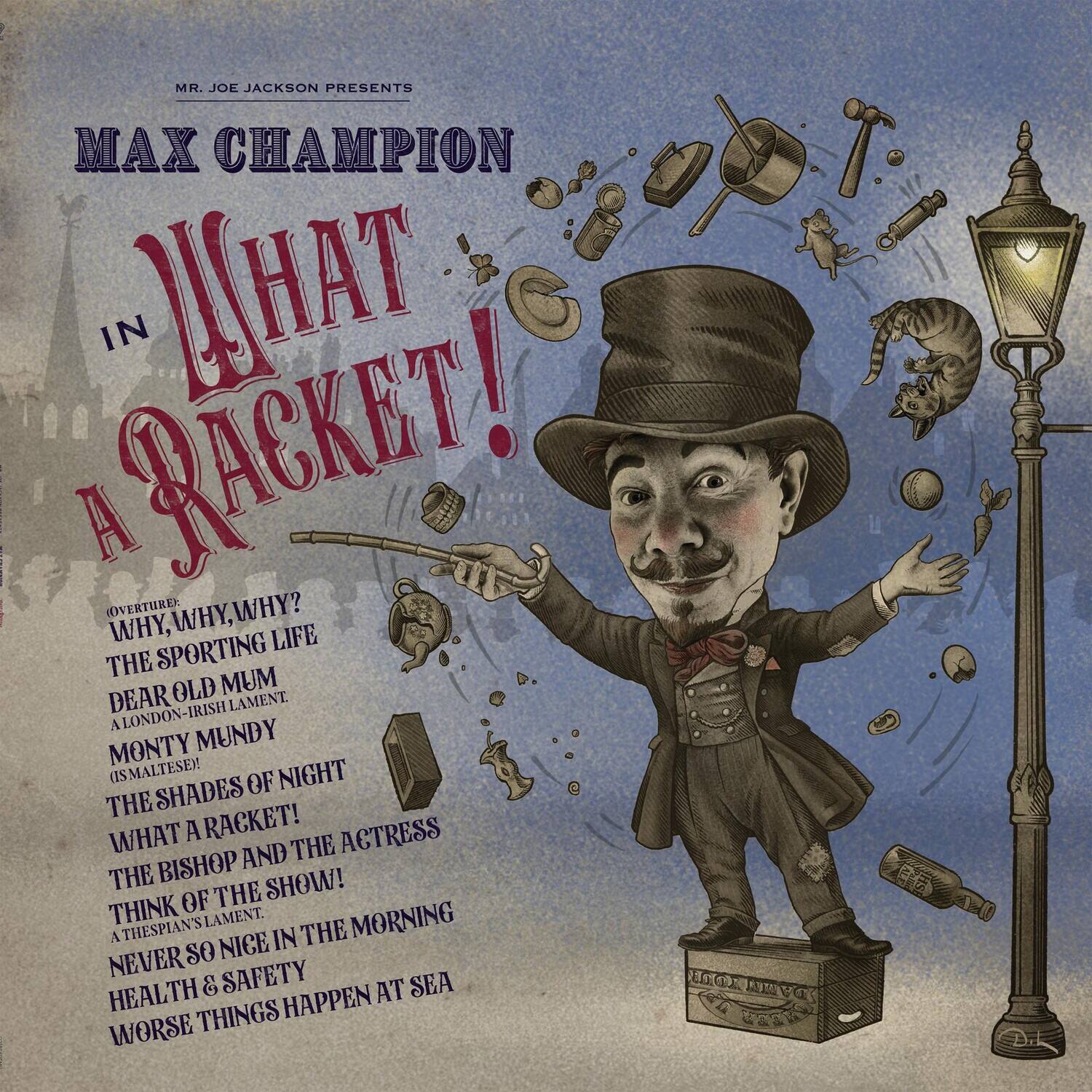 MR. JOE JACKSON PRESENTS

MAX CHAMPION

IN WHAT A RACKET!

(OVERTURE: WHY, WHY, WHY? THE SPORTING LIFE DEAR OLD MUM A LONDON-IRISH LAMENT MONTY MUNDY (IS MALTESE)! THE SHADES OF NIGHT WHAT A RACKET! THE BISHOP AND THE ACTRESS THINK OF THE SHOW! A THESPIAN'S LAMENT. NEVER SO NICE IN THE MORNING HEALTH & SAFETY WORSE THINGS HAPPEN AT SEA