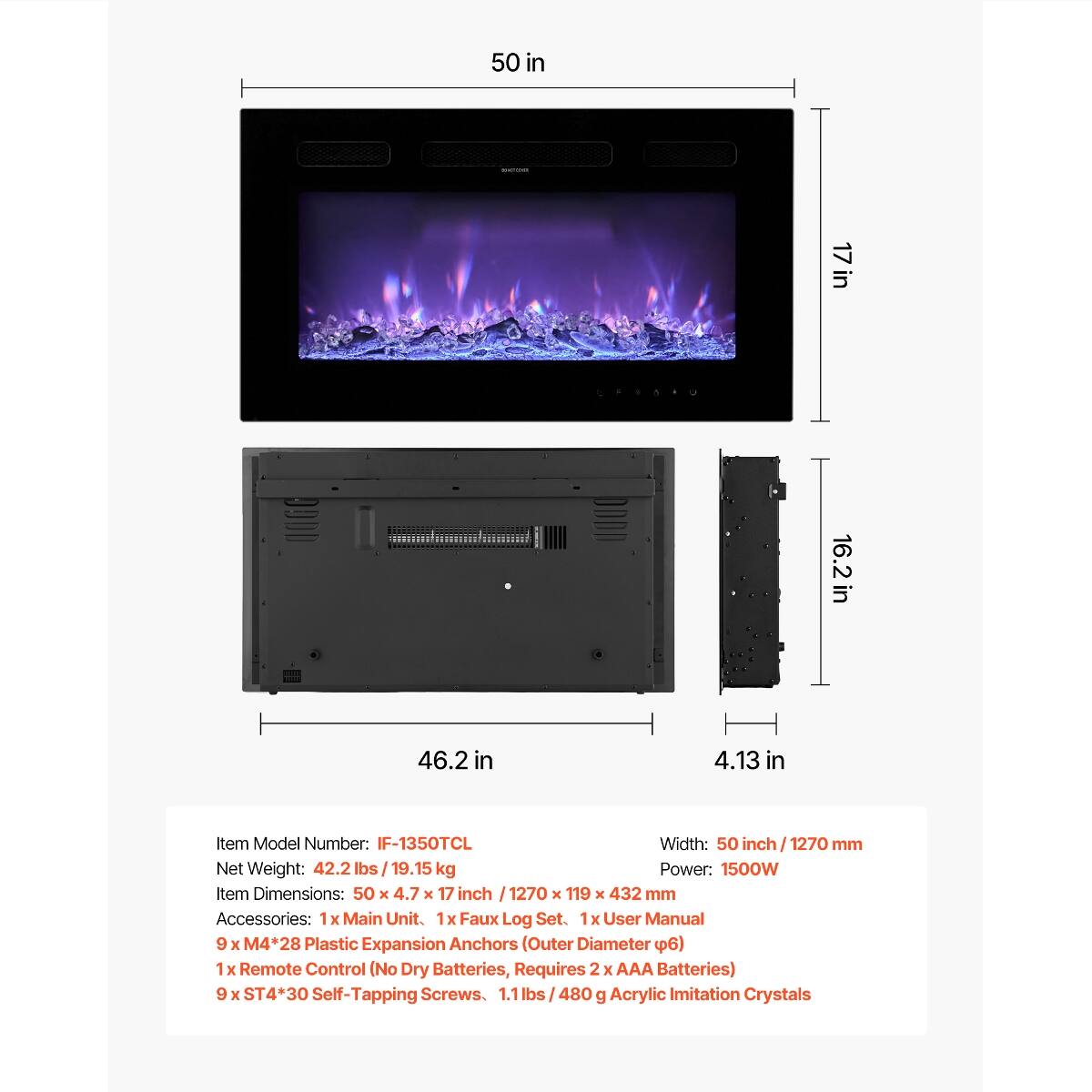 50 in  
INGREDIENT  
17 in  
in 16.2  
46.2 in  
4.13 in  

Item Model Number: IF-1350TCL  
Width: 50 inch / 1270 mm  
Net Weight: 42.2 lbs / 19.15 kg  
Power: 1500W  
Item Dimensions: 50 X 4.7 X 17 inch / 1270 X 119 X 432 mm  
Accessories:  
- 1x Main Unit  
- 1x Faux Log Set  
- 1x User Manual  
- 9 X M4*28 Plastic Expansion Anchors (Outer Diameter 6)  
- 1x Remote Control (No Dry Batteries, Requires 2 X AAA Batteries)  
- 9 X ST4*30 Self-Tapping Screws  
- 1.1 lbs / 480 g Acrylic Imitation Crystals