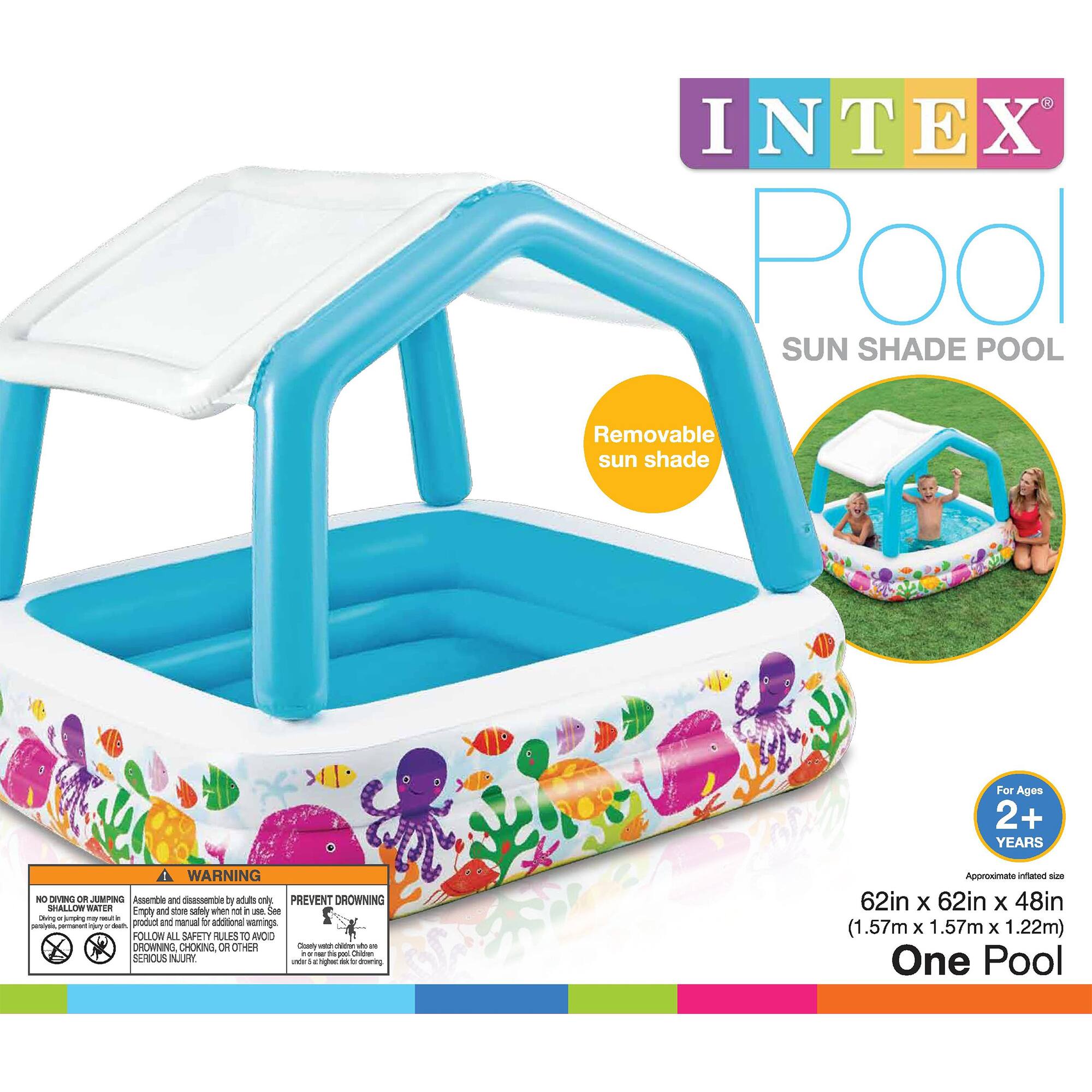 INTEX Pool  
SUN SHADE POOL  

Removable sun shade  

For Ages 2+ YEARS  

Approximate inflated size: 62in x 62in x 48in (1.57m x 1.57m x 1.22m)  
One Pool  

WARNING  
NO DIVING ON JUMPING  
NO HOLLOW WATER  
Assemble and disassemble by adults only.  
Empty and store safely when not in use.  
FOLLOW ALL SAFETY RULES TO AVOID SERIOUS INJURY.  

PREVENT DROWNING  
Empty pool when not in use.  
Children should be supervised at all times.  
Children under 5 years old should be under the direct supervision of an adult.