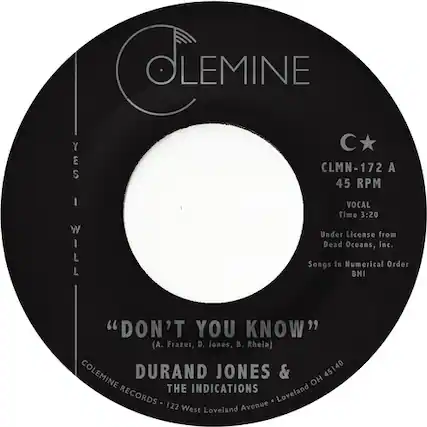 OLEMINE
C*
CLMN-172 A
45 RPM
VOCAL
Time 3:20
Under License from
Dead Oceans, Inc.
Songs In Numerical BMI Order
"DON'T YOU KNOW"
(A. Frazer, D. Jones, B. Rhein)
COLEMINE DURAND JONES & THE INDICATIONS
COLEMINE RECORDS - 122 West Loveland Avenue - Loveland OH 45140