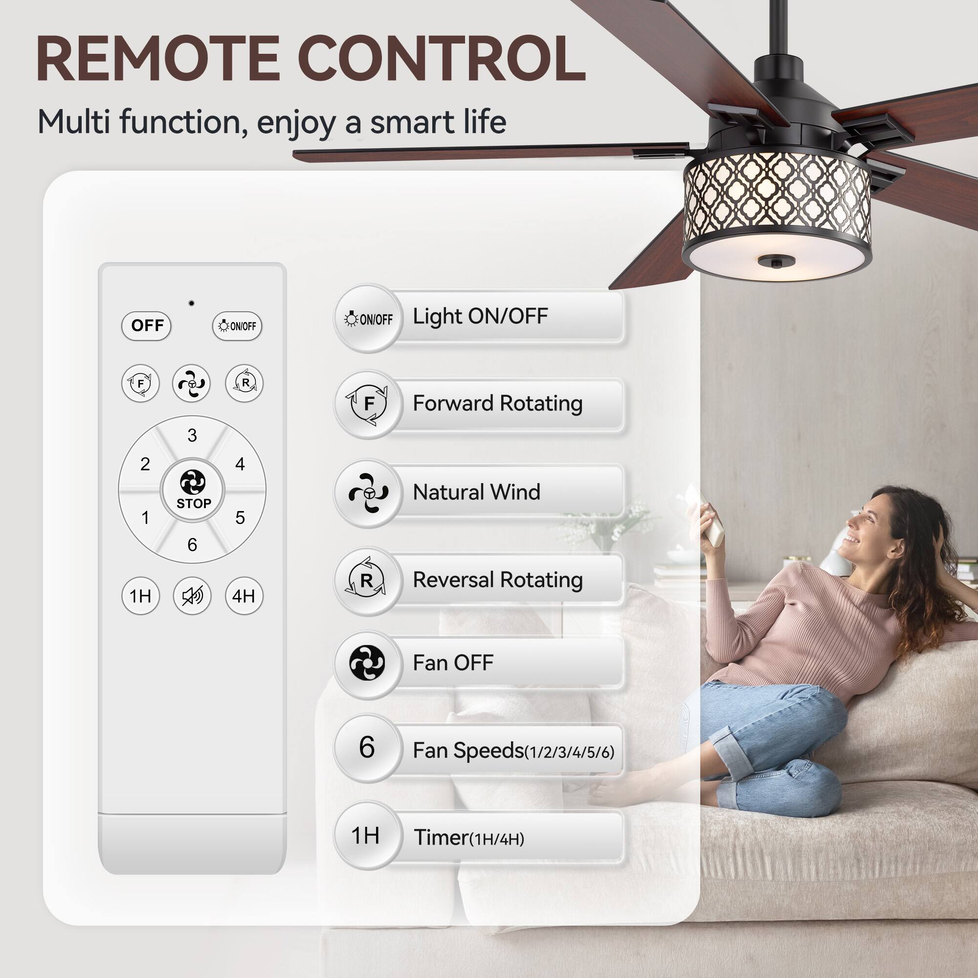 REMOTE CONTROL  
Multi function, enjoy a smart life  

- OFF  
- ON/OFF  
- Light ON/OFF  
- Forward Rotating  
- Natural Wind  
- Reversal Rotating  
- Fan OFF  
- Fan Speeds(1/2/3/4/5/6)  
- Timer(1H/4H)  

1H  
4H