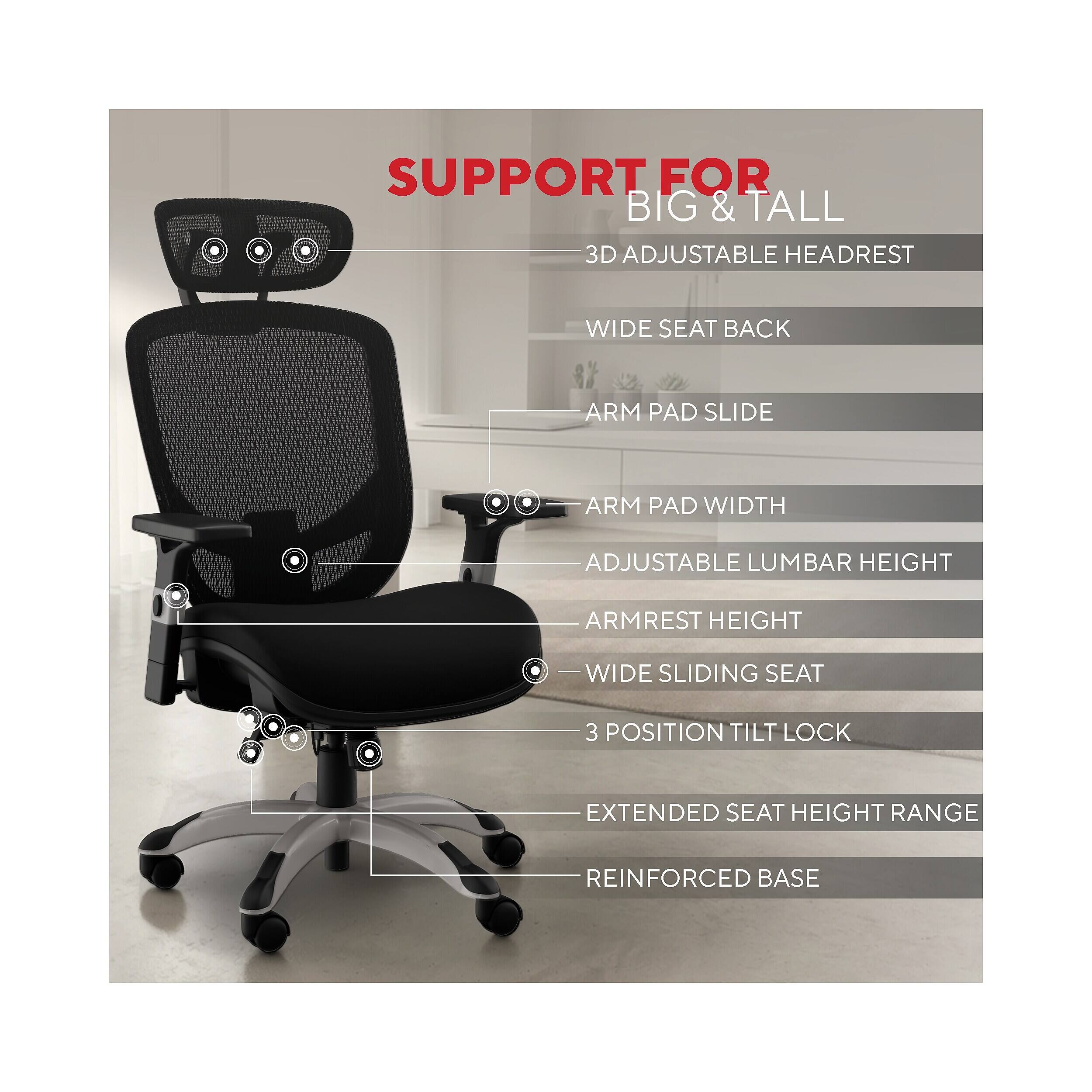 SUPPORT FOR BIG & TALL  
3D ADJUSTABLE HEADREST  
WIDE SEAT BACK  
ARM PAD SLIDE  
ARM PAD WIDTH  
ADJUSTABLE LUMBAR HEIGHT  
ARMREST HEIGHT  
WIDE SLIDING SEAT  
3 POSITION TILT LOCK  
EXTENDED SEAT HEIGHT RANGE  
REINFORCED BASE