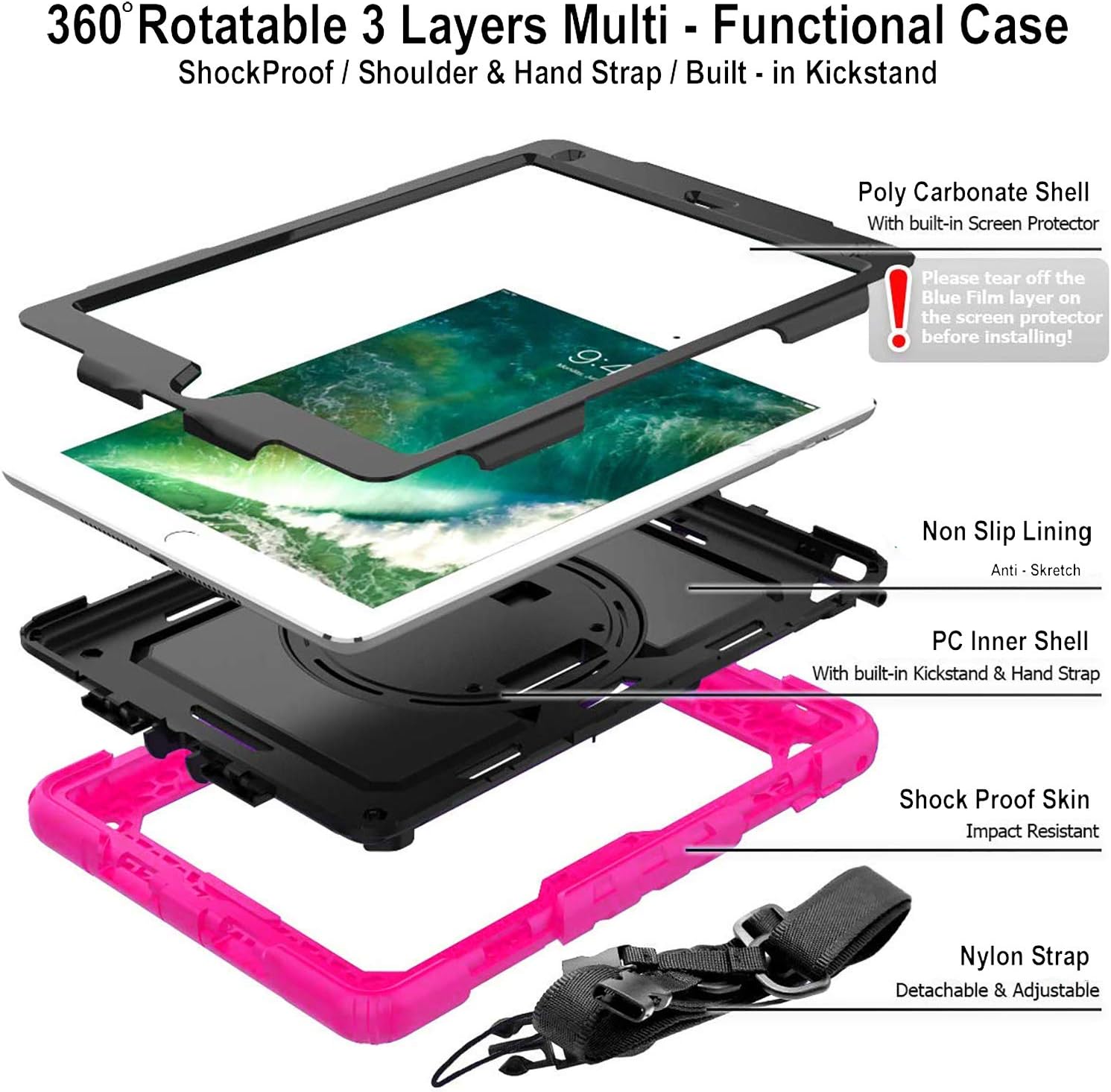 360° Rotatable 3 Layers Multi-Functional Case  
ShockProof / Shoulder & Hand Strap / Built-in Kickstand

Poly Carbonate Shell  
With built-in Screen Protector  
Please tear off the Blue Film layer on the screen protector before installing!

Non Slip Lining  
Anti-Sketch

PC Inner Shell  
With built-in Kickstand & Hand Strap

Shock Proof Skin  
Impact Resistant

Nylon Strap  
Detachable & Adjustable