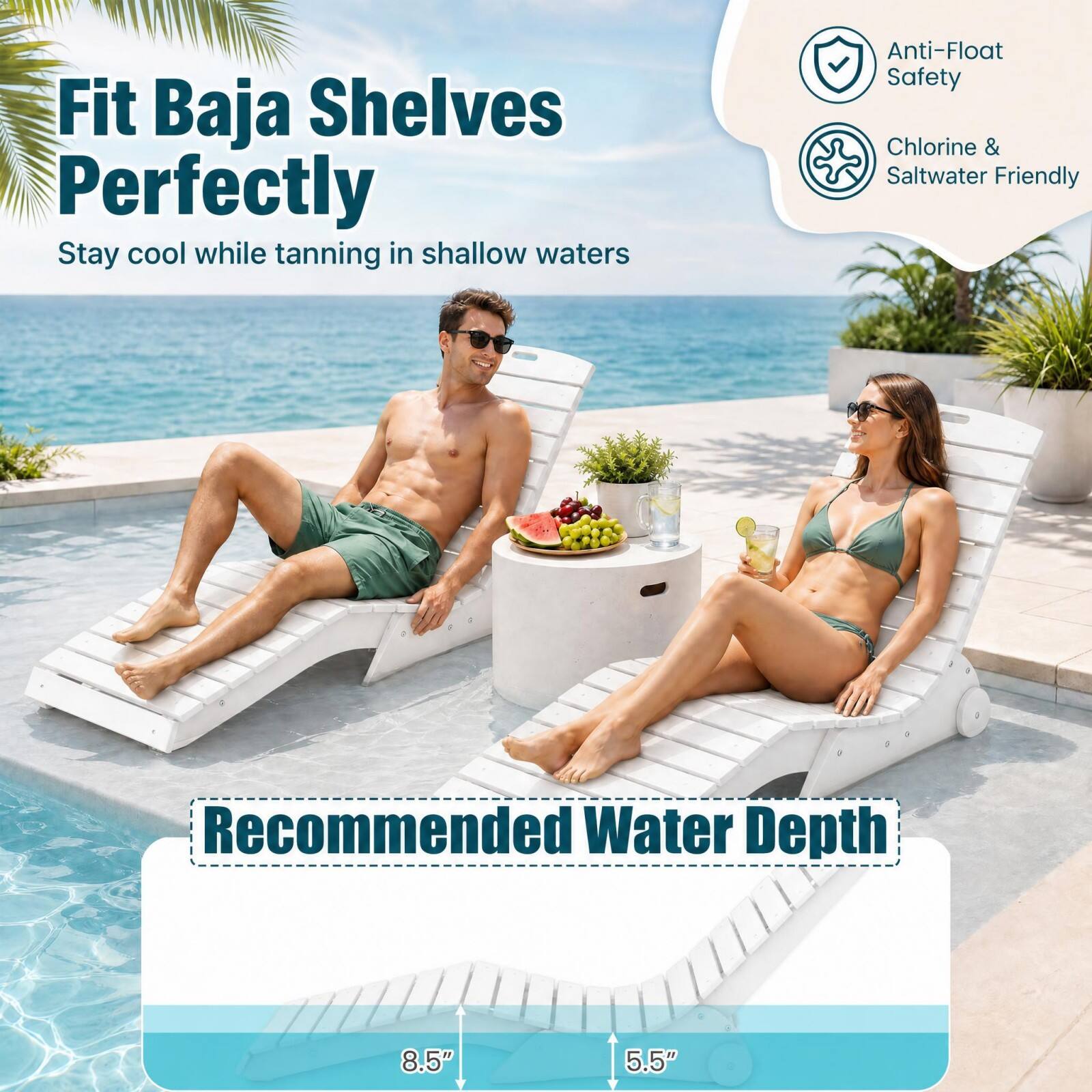 Fit Baja Shelves Perfectly  
Stay cool while tanning in shallow waters  

Anti-Float Safety  
Chlorine & Saltwater Friendly  

Recommended Water Depth  
8.5"  
5.5"