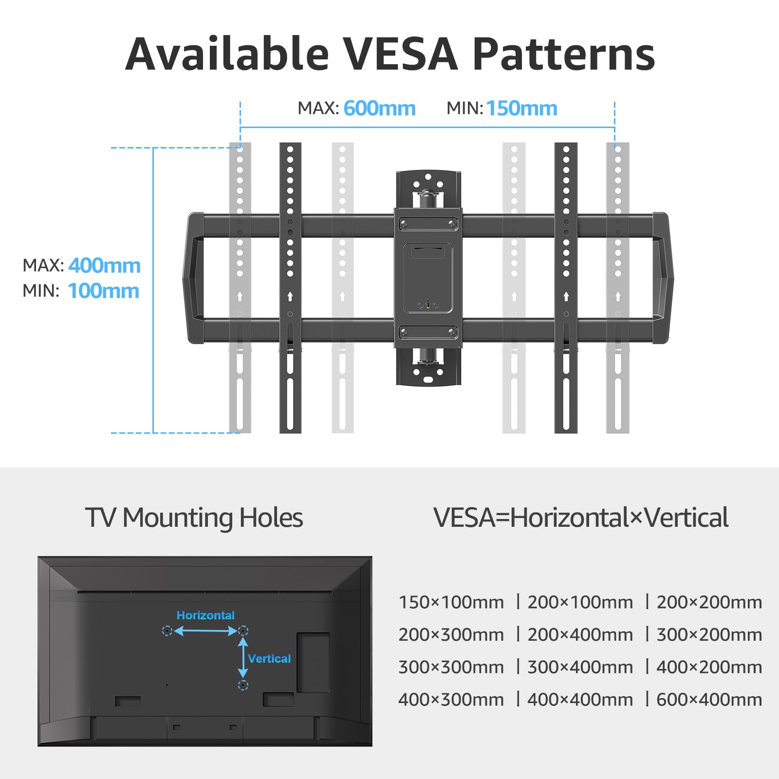 Available VESA Patterns  
MAX: 600mm MIN: 150mm  
MAX: 400mm MIN: 100mm  

TV Mounting Holes  
VESA=Horizontal x Vertical  

150x100mm | 200x100mm | 200x200mm | 200x300mm | 200x400mm | 300x200mm | 300x300mm | 300x400mm | 400x200mm | 400x300mm | 400x400mm | 600x400mm