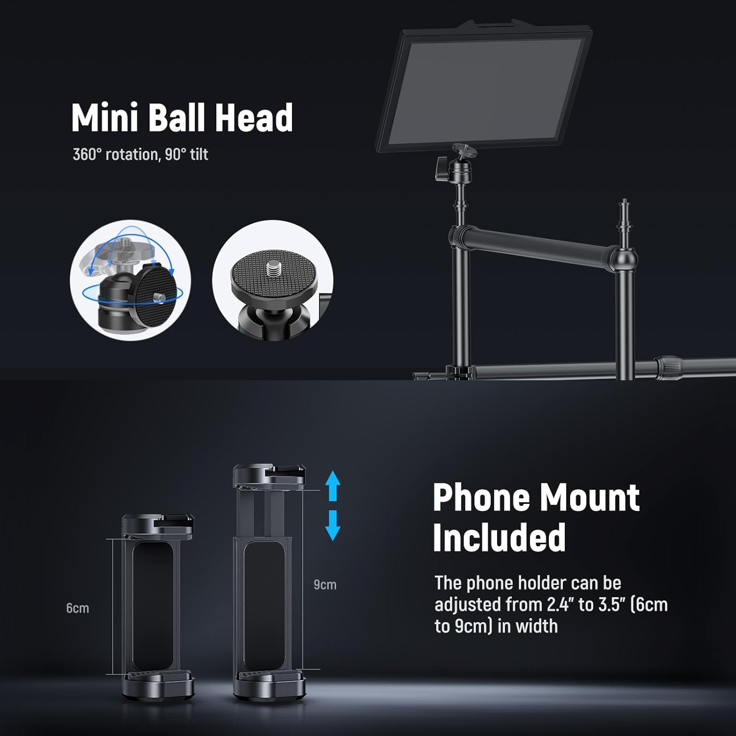 Mini Ball Head  
360° rotation, 90° tilt  

Phone Mount Included  
The phone holder can be adjusted from 2.4" to 3.5" (6cm to 9cm) in width