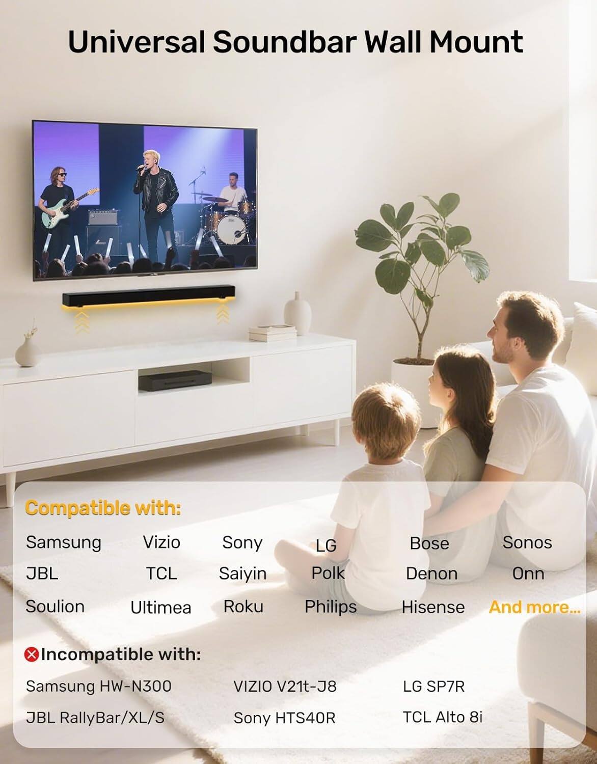 Universal Soundbar Wall Mount

Compatible with:
- Samsung
- Vizio
- Sony
- JBL
- TCL
- Saiyin
- Soulion
- Ultimea
- Roku
- LG
- Bose
- Polk
- Denon
- Sonos
- Philips
- Hisense
- And more...

Incompatible with:
- Samsung HW-N300
- VIZIO V21t-J8
- JBL RallyBar/XL/S
- Sony HTS40R
- LG SP7R
- TCL Alto 8i
