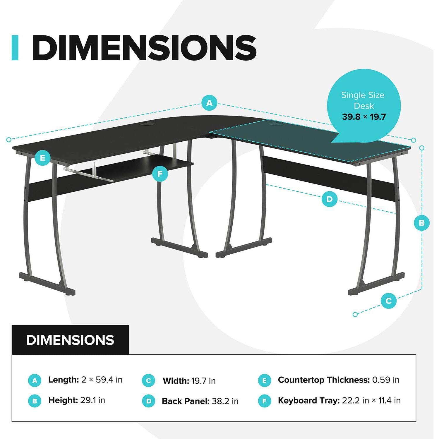 I DIMENSIONS  
A Single Size Desk 39.8 x 19.7  

DIMENSIONS  
A Length: 2 x 59.4 in  
B Height: 29.1 in  
C Width: 19.7 in  
D Back Panel: 38.2 in  
E Countertop Thickness: 0.59 in  
F Keyboard Tray: 22.2 in x 11.4 in