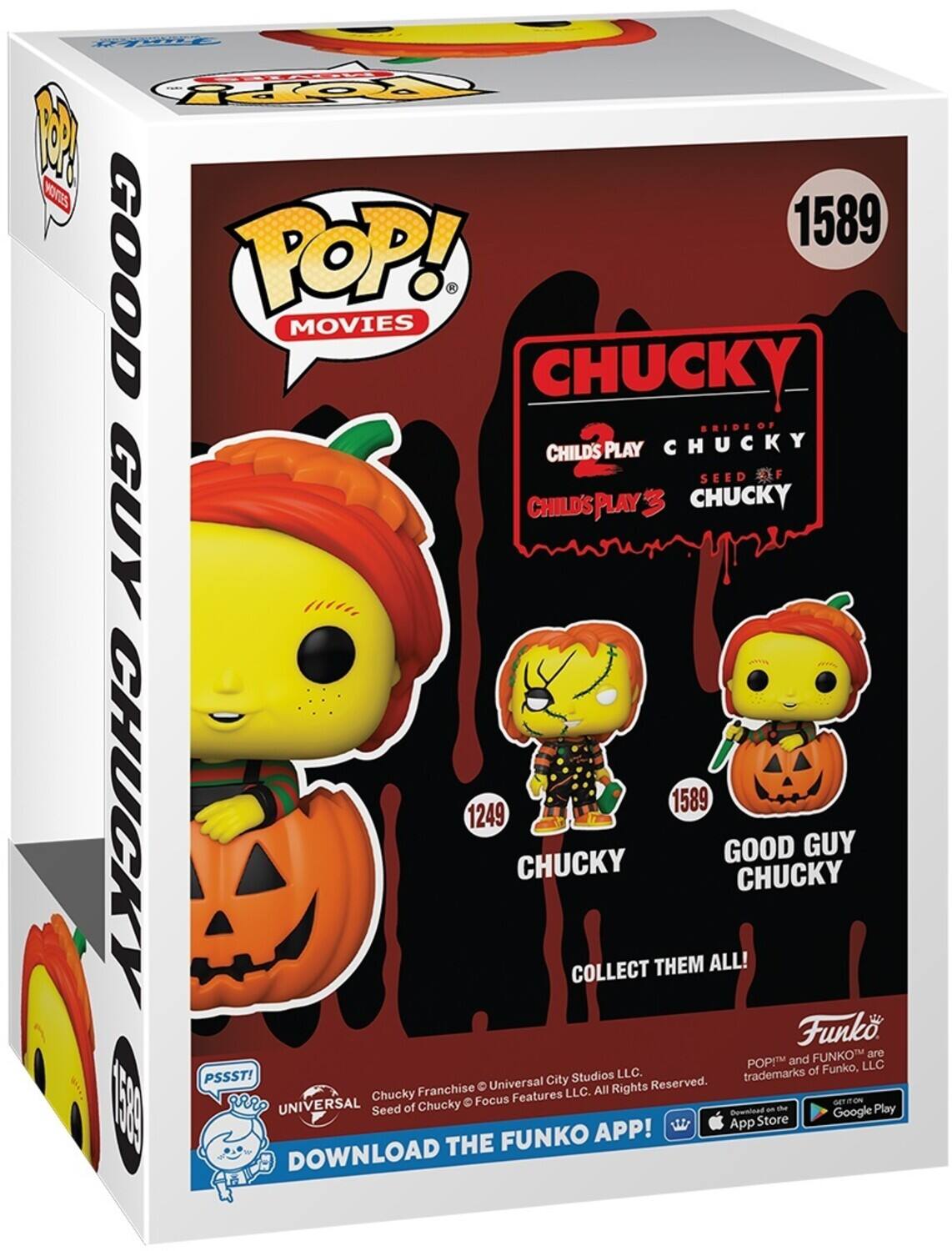 POP! MOVIES
CHUCKY
BRIDE OF CHILD'S PLAY CHUCKY
SEED OF CHUCKY
CHILD'S PLAY 3 CHUCKY
GOOD GUY CHUCKY
COLLECT THEM ALL!
DOWNLOAD THE FUNKO APP!

P S S S T!
UNIVERSAL
FUNKO

CHUCKY Franchise
Seed of Chucky © Universal City Studios LLC. All Rights Reserved.
Focus Features LLC.
POP! and FUNKO are trademarks of Funko, LLC.

App Store
Google Play