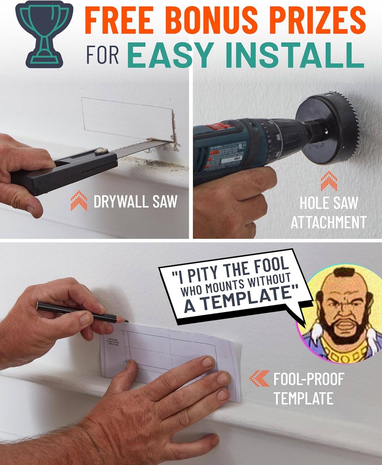 FREE BONUS PRIZES FOR EASY INSTALL

DRYWALL SAW
HOLE SAW ATTACHMENT

"I PITY THE FOOL WHO MOUNTS WITHOUT A TEMPLATE"

FOOL-PROOF TEMPLATE