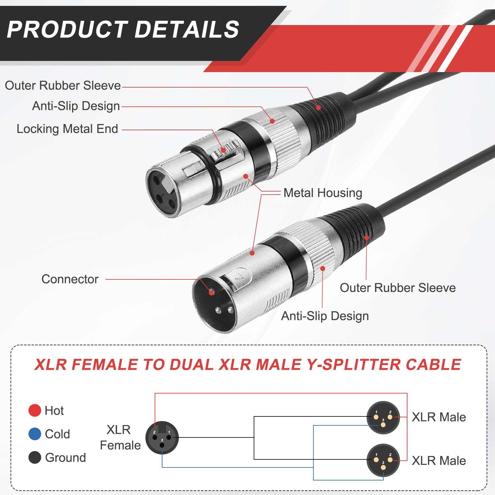 PRODUCT DETAILS

- Outer Rubber Sleeve
- Anti-Slip Design
- Locking Metal End
- Metal Housing
- Connector

XLR FEMALE TO DUAL XLR MALE Y-SPLITTER CABLE

- Hot
- Cold
- Ground

XLR Female
XLR Male
XLR Male