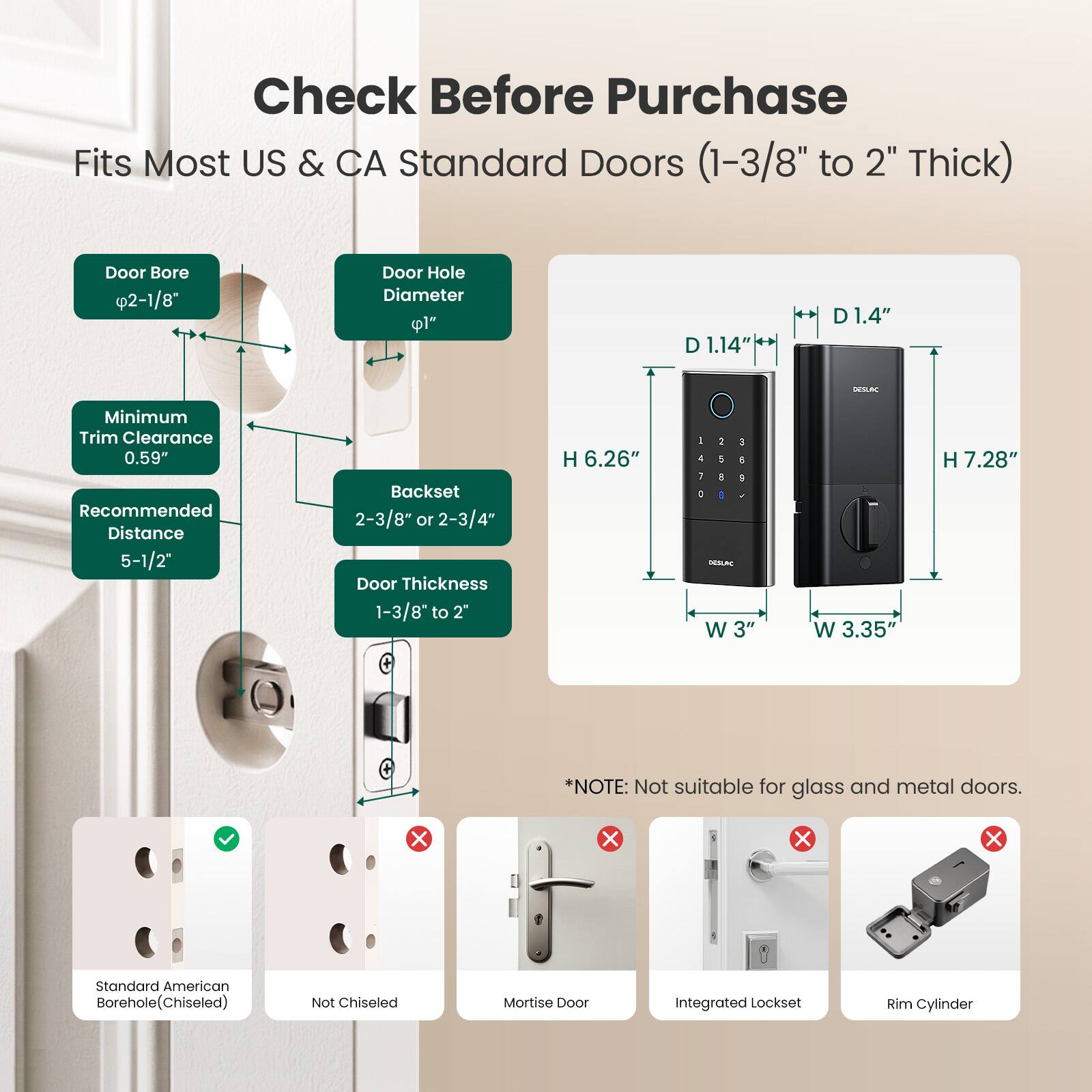Check Before Purchase  
Fits Most US & CA Standard Doors (1-3/8" to 2" Thick)  

Door Bore 2-1/8"  
Door Hole Diameter 1"  
Minimum Trim Clearance 0.59"  
Recommended Distance 5-1/2"  
Backset 2-3/8" or 2-3/4"  
Door Thickness 1-3/8" to 2"  

D1.14"  
D1.4"  
H 6.26"  
H 7.28"  
W 3"  
W 3.35"  

*NOTE: Not suitable for glass and metal doors.  

Standard American Borehole (Chiseled)  
Not Chiseled  
Mortise Door  
Integrated Lockset  
Rim Cylinder