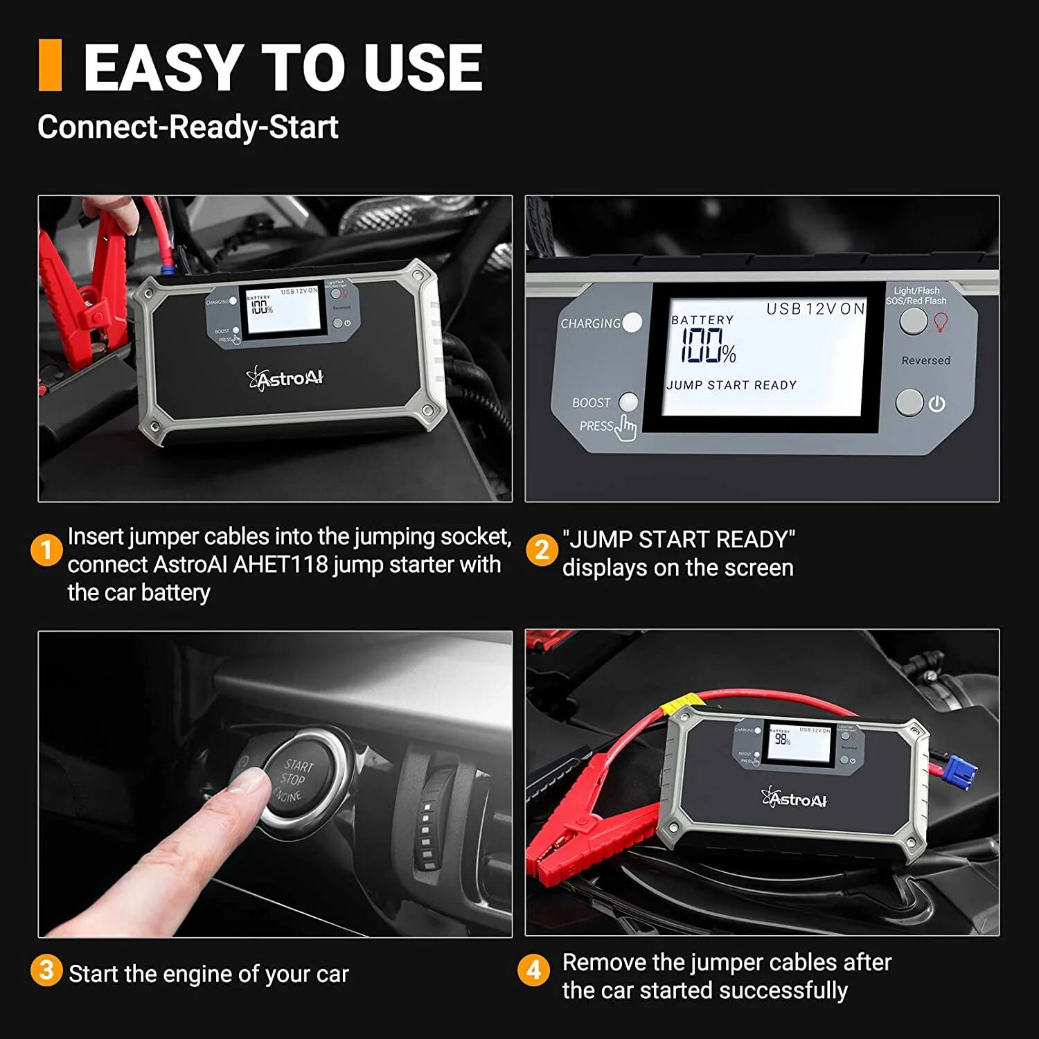 **EASY TO USE**  
Connect-Ready-Start

1. Insert jumper cables into the jumping socket, connect AstroAI AHET118 jump starter with the car battery
2. "JUMP START READY" displays on the screen
3. Start the engine of your car
4. Remove the jumper cables after the car started successfully