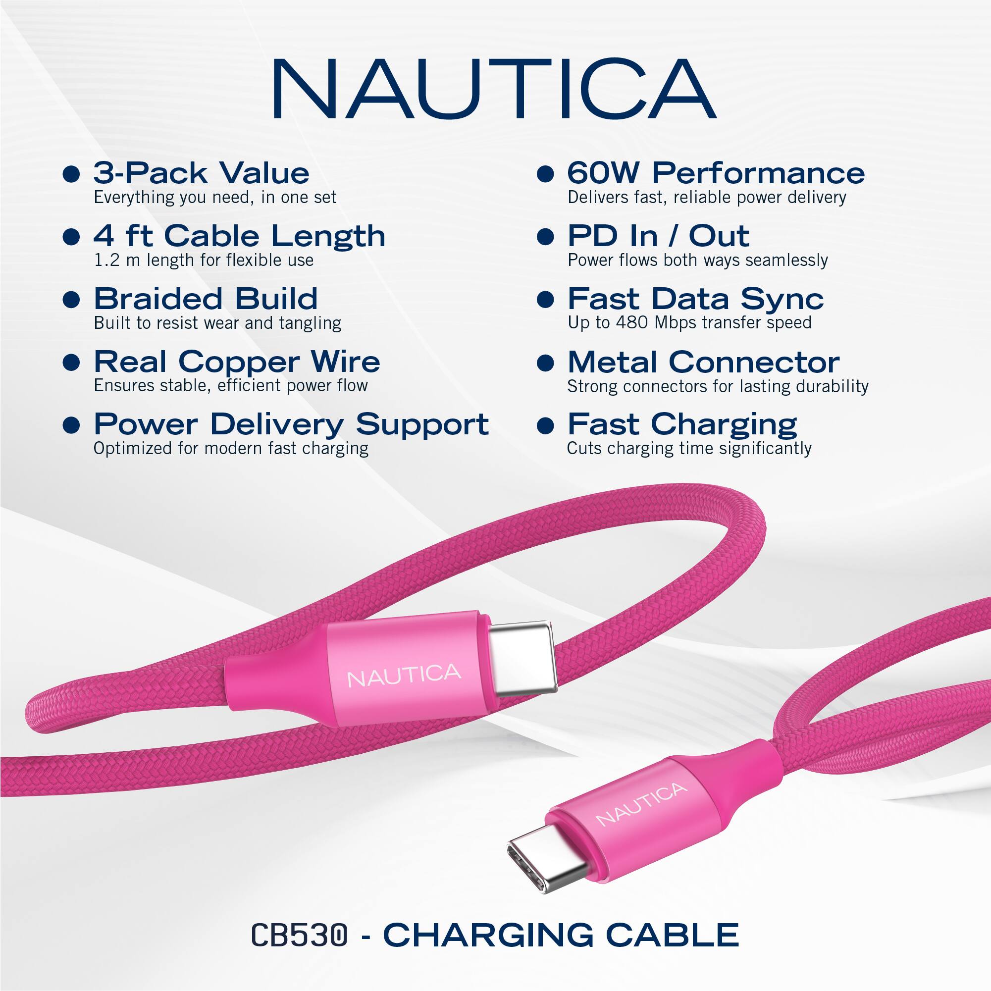 NAUTICA

- 3-Pack Value  
  Everything you need, in one set

- 4 ft Cable Length  
  1.2 m length for flexible use

- Braided Build  
  Built to resist wear and tangling

- Real Copper Wire  
  Ensures stable, efficient power flow

- Power Delivery Support  
  Optimized for modern fast charging

- 60W Performance  
  Delivers fast, reliable power delivery

- PD In / Out  
  Power flows both ways seamlessly

- Fast Data Sync  
  Up to 480 Mbps transfer speed

- Metal Connector  
  Strong connectors for lasting durability

- Fast Charging  
  Cuts charging time significantly

CB530 - CHARGING CABLE