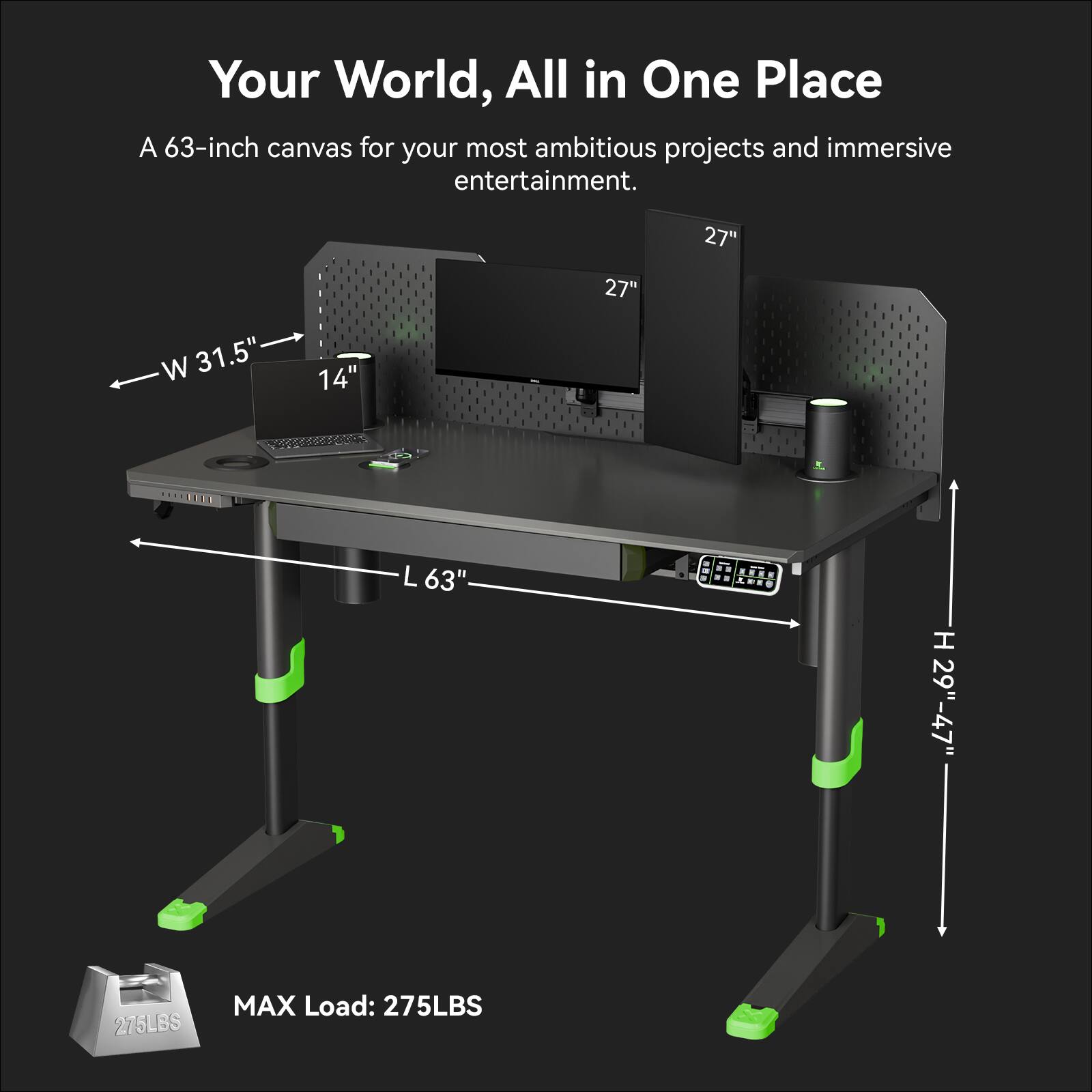 Your World, All in One Place

A 63-inch canvas for your most ambitious projects and immersive entertainment.

- W 31.5"
- L 63"
- H 29"-47"
- MAX Load: 275LBS

27" 27"