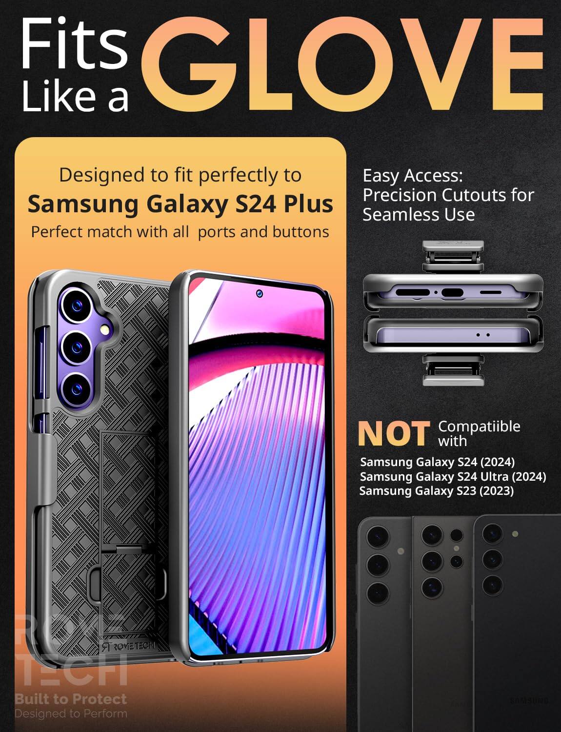 Fits GLOVE Like a

Designed to fit perfectly to Samsung Galaxy S24 Plus  
Perfect match with all ports and buttons

Easy Access: Precision Cutouts for Seamless Use

NOT Compatible with  
Samsung Galaxy S24 (2024)  
Samsung Galaxy S24 Ultra (2024)  
Samsung Galaxy S23 (2023)

Built to Protect  
Designed to Perform