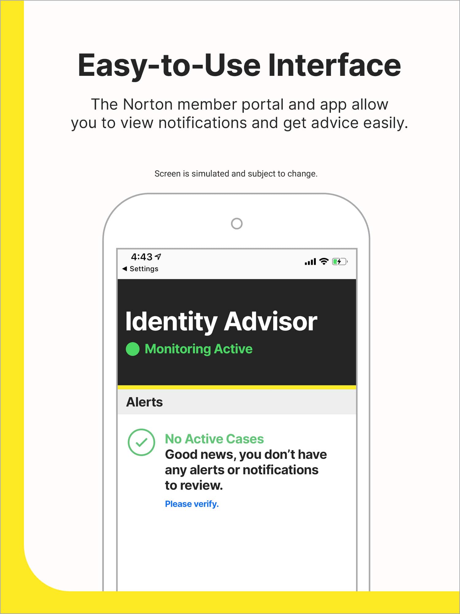 Easy-to-Use Interface: The Norton member portal and app allow you to view notifications and get advice easily. Screen is simulated and subject to change.
Settings: Identity Advisor Monitoring Active Alerts: No Active Cases
Good news, you don't have any alerts or notifications to review. Please verify.