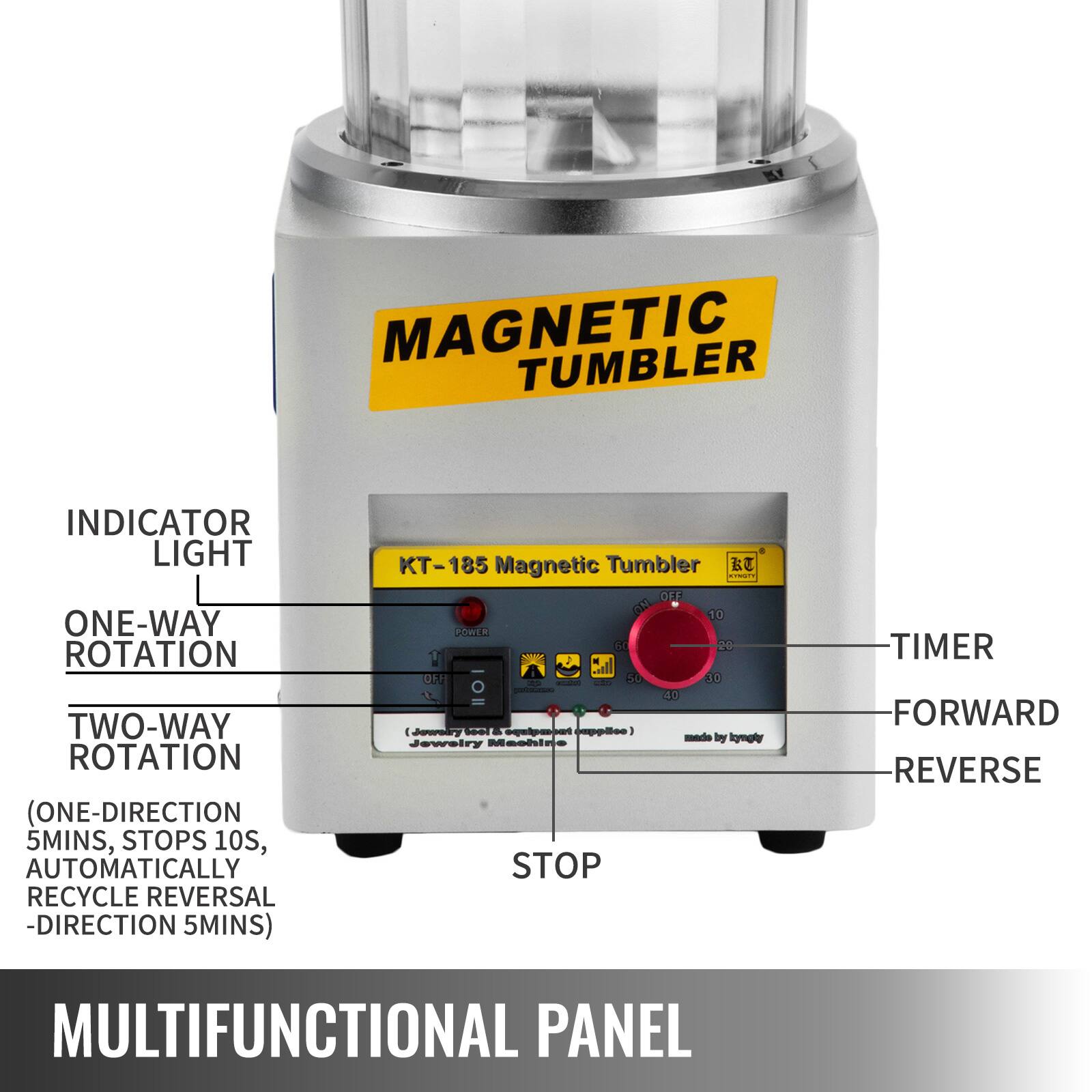 MAGNETIC TUMBLER

INDICATOR LIGHT

ONE-WAY ROTATION

TWO-WAY ROTATION
(ONE-DIRECTION 5MINS, STOPS 10S, AUTOMATICALLY RECYCLE REVERSAL -DIRECTION 5MINS)

KT-185 Magnetic Tumbler

MULTIFUNCTIONAL PANEL

TIMER
FORWARD
REVERSE
STOP

Made by kgmgly

Jewelry Master

Adda 130 CM

10 POWR G0 20 UF 30 10 40