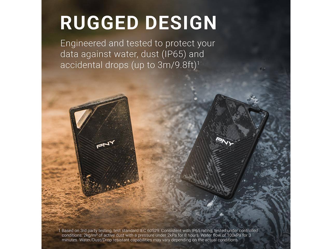 **RUGGED DESIGN**

Engineered and tested to protect your data against water, dust (IP65) and accidental drops (up to 3m/9.8ft)¹

1 Based on 3rd party testing, test standard IEC 60529: Consistent with IP65 rating, tested under controlled conditions: 2kg/m³ of active dust with a pressure under 2kPa for 8 hours. Water flow of 100kPa for 3 minutes. Water/Dust/Drop resistant capabilities may vary depending on the actual conditions.