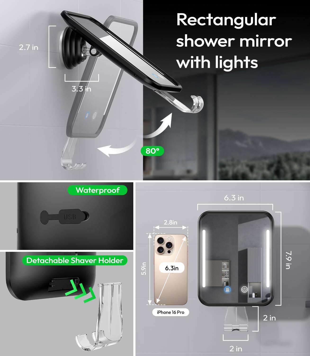 2.7 in Rectangular shower mirror with lights  
3.3 in  
80° Waterproof  
6.3 in USB  
2.8 in Detachable Shaver Holder  
5.9 in  
6.3 in  
7.9 in  
iPhone 16 Pro  
2 in  
2 in