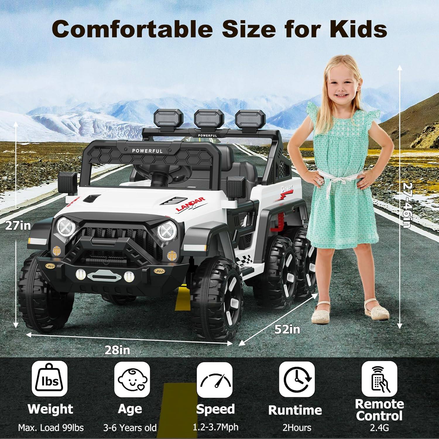 Comfortable Size for Kids

- POWERFUL
- LANDAR
- 27in
- 27-46in
- 6in
- 52in
- 28in
- Max. Load 99lbs
- Age 3-6 Years old
- Speed 1.2-3.7Mph
- Runtime 2Hours
- Remote Control 2.4G