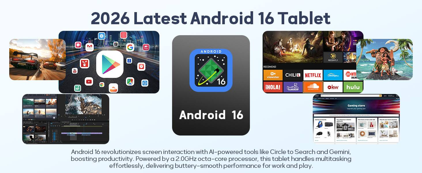 2026 Latest Android 16 Tablet

Android 16 revolutionizes screen interaction with AI-powered tools like Circle to Search and Gemini, boosting productivity. Powered by a 2.0GHz octa-core processor, this tablet handles multitasking effortlessly, delivering buttery-smooth performance for work and play.

- RECENTLY
- RECOMEND
- CHILI
- NETFLIX
- EL TIEMPO
- VIEWSTER
- HOLA!
- twitch
- okw
- SOUNDCLOUD
- ITW
- UNLIMITED
- hulu

Gaming store Upgrade your gaming gear