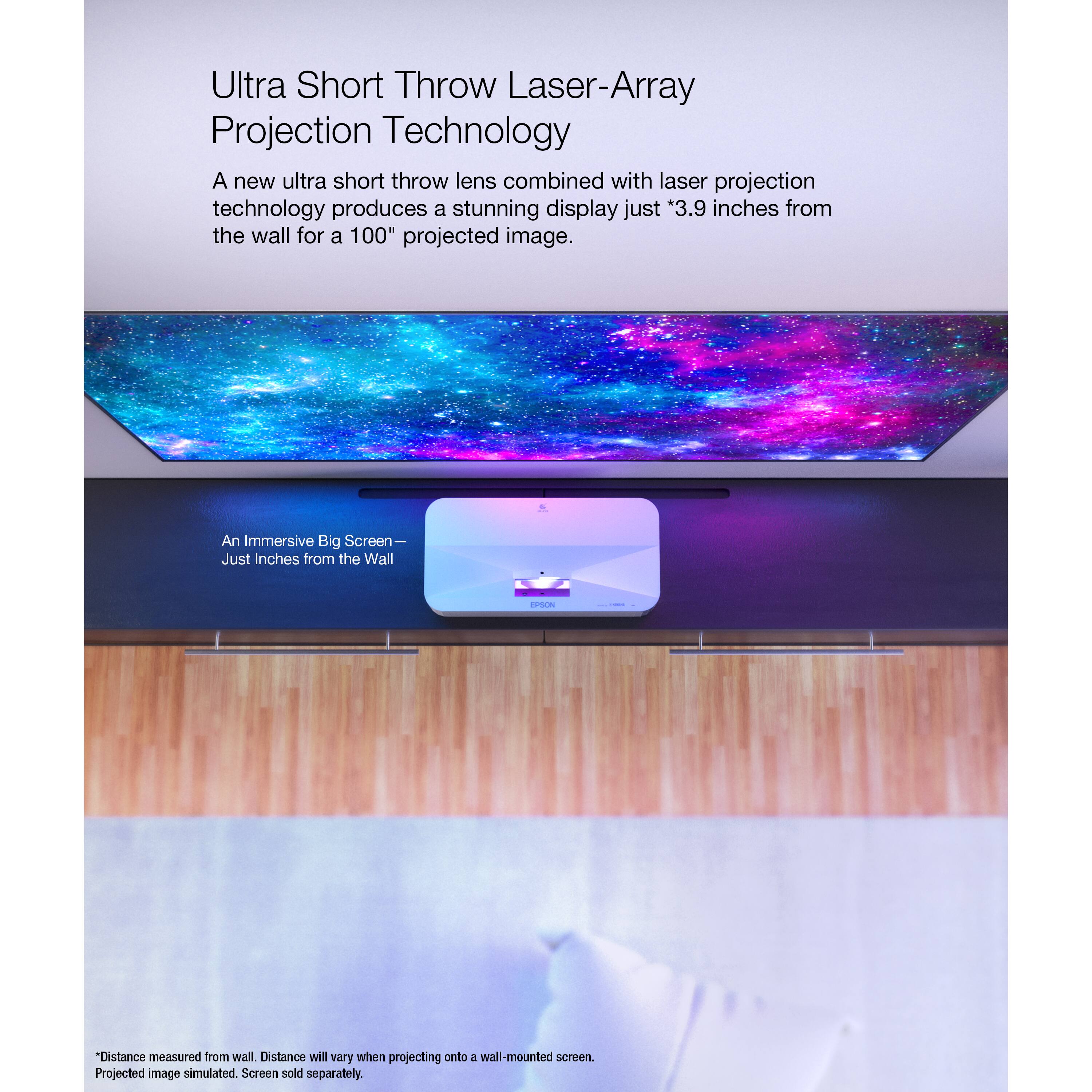Ultra Short Throw Laser-Array Projection Technology: A new ultra short throw lens combined with laser projection technology produces a stunning display just 3.9 inches from the wall for a 100" projected image. An Immersive Big Screen - Just Inches from the Wall - Distance measured from wall. Distance will vary when projecting onto a wall-mounted screen. Projected image simulated. Screen sold separately.