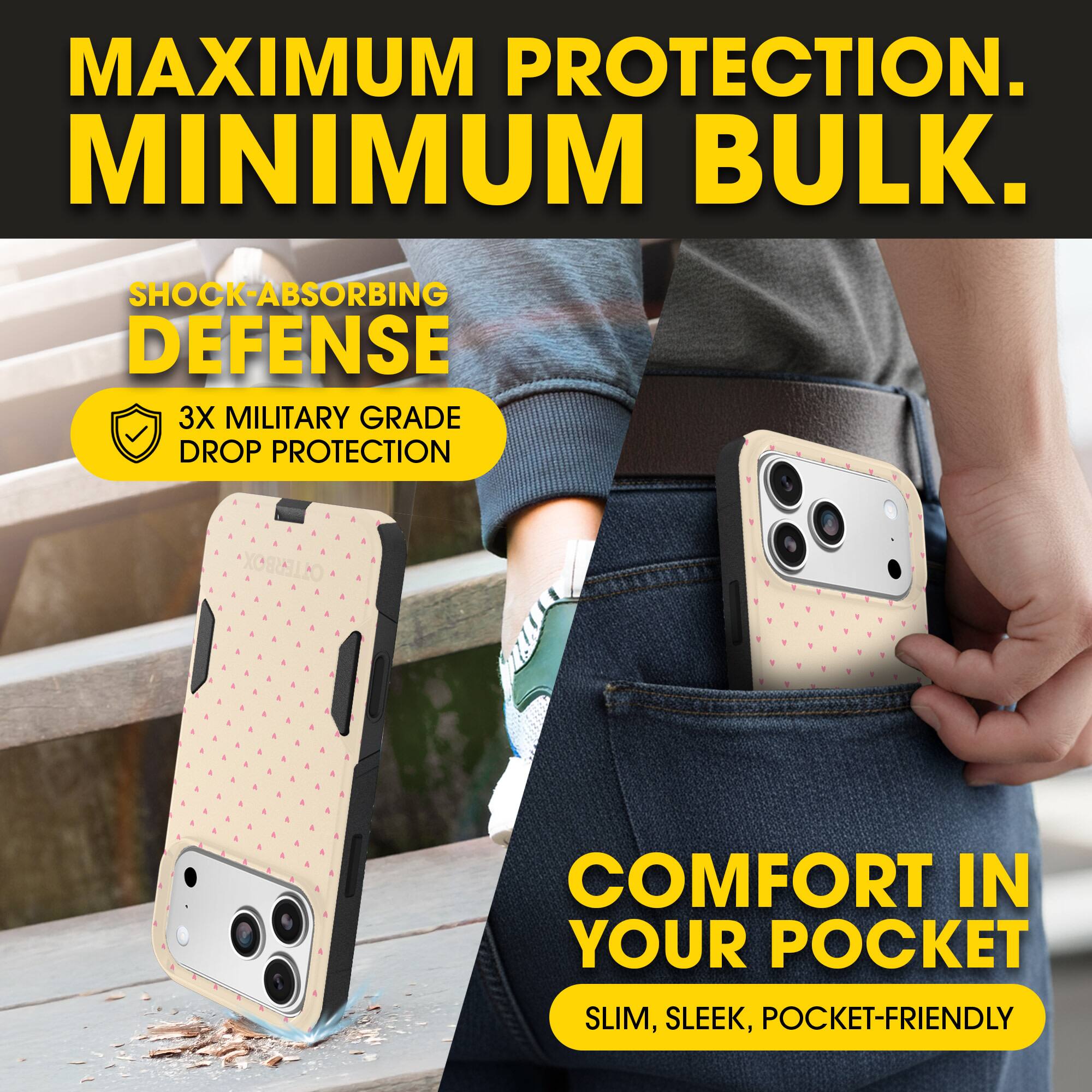 MAXIMUM PROTECTION.  
MINIMUM BULK.

SHOCK-ABSORBING DEFENSE  
3X MILITARY GRADE DROP PROTECTION

COMFORT IN YOUR POCKET  
SLIM, SLEEK, POCKET-FRIENDLY