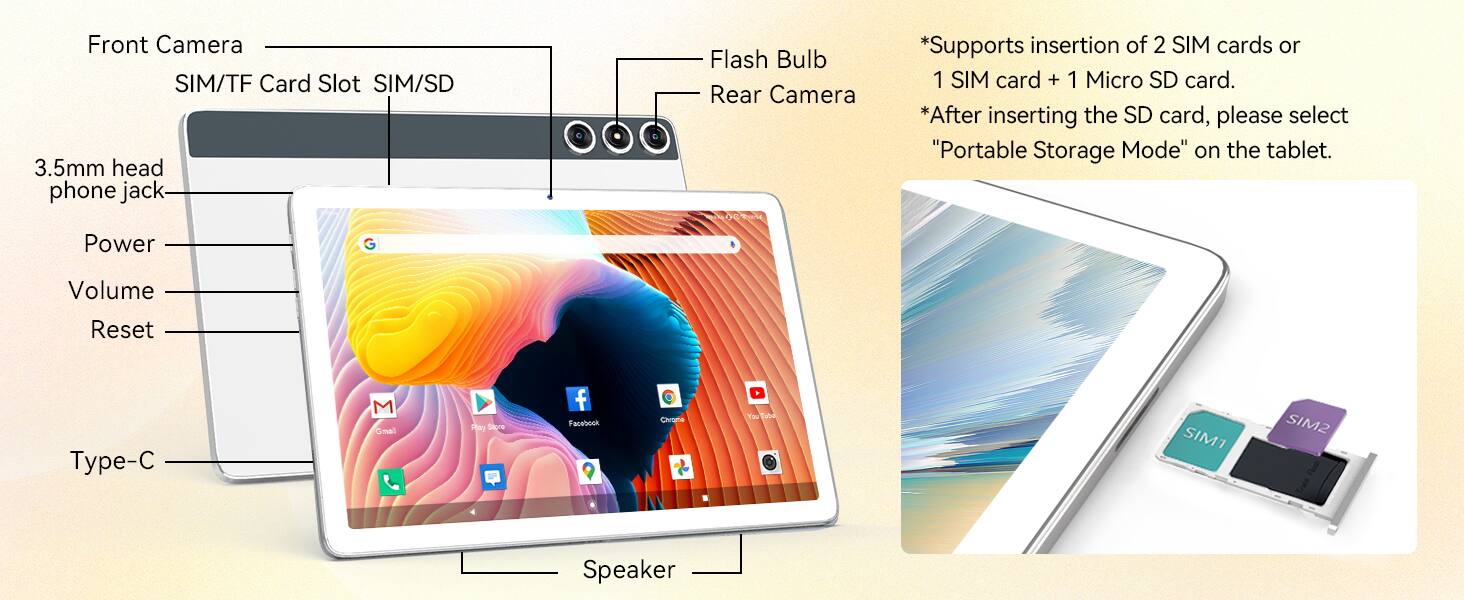 Front Camera  
SIM/TF Card Slot SIM/SD  
3.5mm head phone jack  
Flash Bulb  
Rear Camera  

*Supports insertion of 2 SIM cards or 1 SIM card + 1 Micro SD card.  
*After inserting the SD card, please select "Portable Storage Mode" on the tablet.  

Power  
Volume  
Reset  
Type-C  
Speaker  

SIM1  
SIM2  

Gmail  
Play Store  
Facebook  
Care  
T5 Tabd