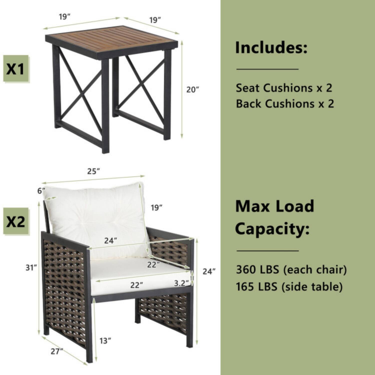 19" x 19" x 20"  
Includes:  
- Seat Cushions x 2  
- Back Cushions x 2  

Max Load Capacity:  
- 360 LBS (each chair)  
- 165 LBS (side table)  

Dimensions:  
- Table: 19" x 19" x 20"  
- Chair: 25" x 24" x 31"  
- Seat: 19" x 22"  
- Back: 24" x 6"  
- Armrest: 27" x 13"  
- Cushion Thickness: 3.2"