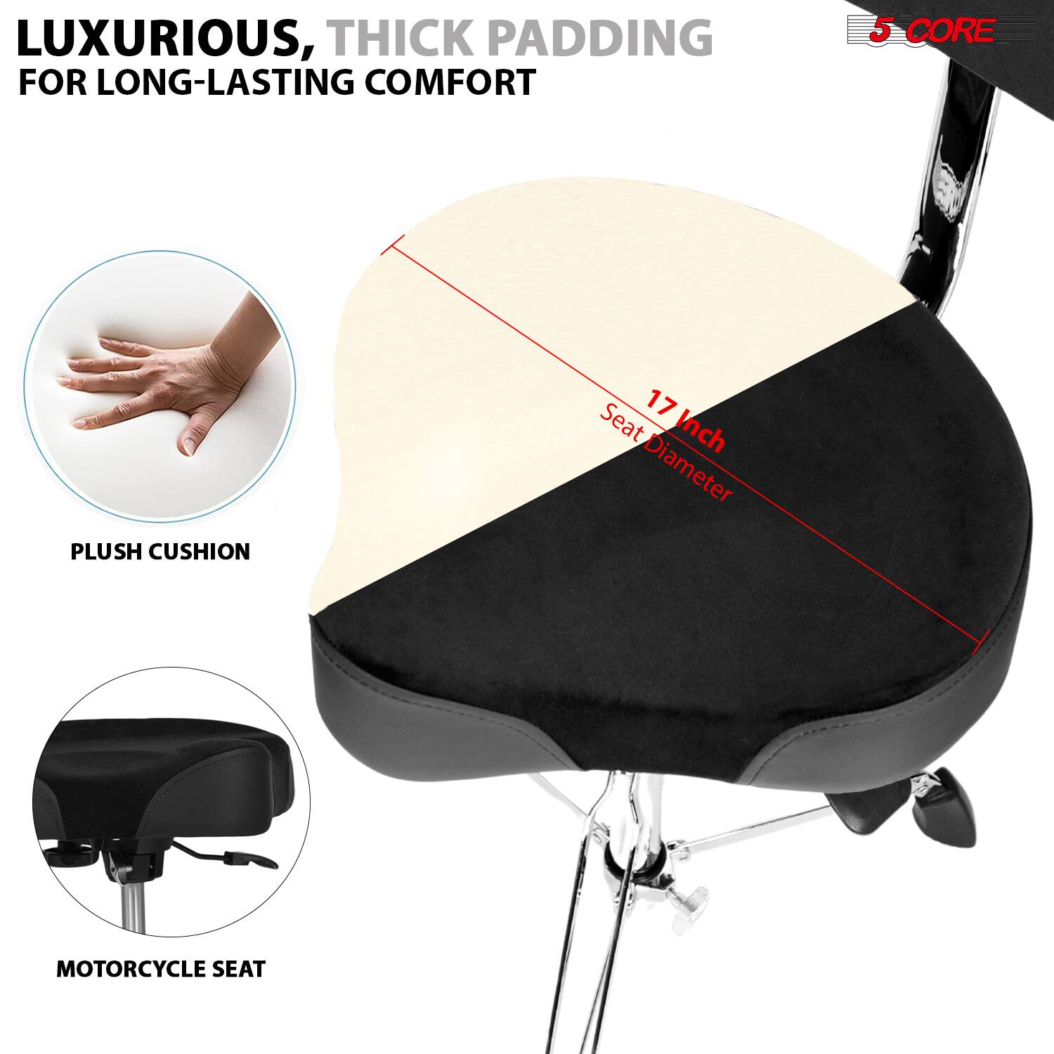 LUXURIOUS, THICK PADDING FOR LONG-LASTING COMFORT

5 CORE PLUSH CUSHION

17 Inch Seat Diameter

PLUSH CUSHION

MOTORCYCLE SEAT
