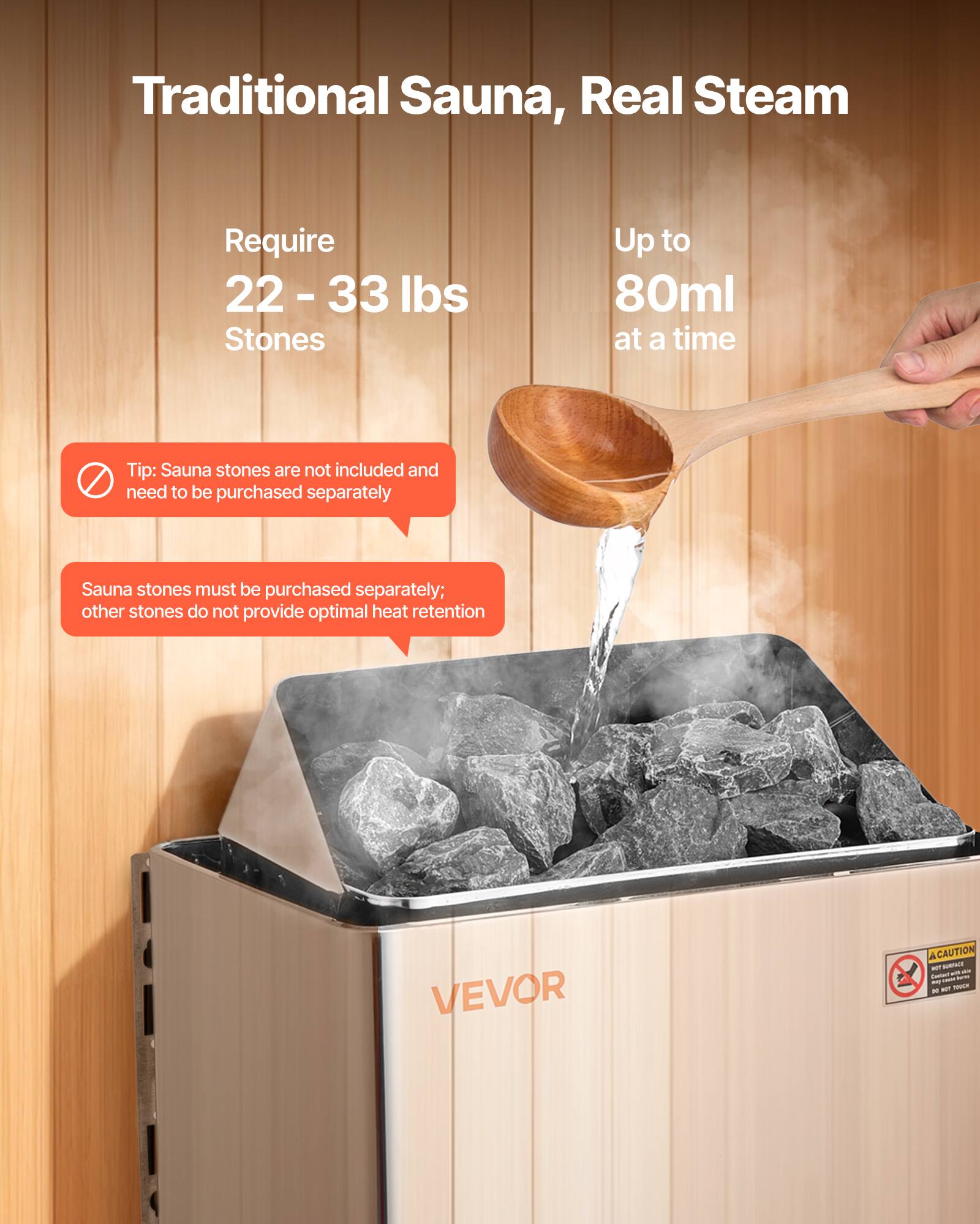 Traditional Sauna, Real Steam

Require 22-33 lbs Stones

Up to 80ml at a time

Tip: Sauna stones are not included and need to be purchased separately

Sauna stones must be purchased separately; other stones do not provide optimal heat retention

VEVOR

CAUTION