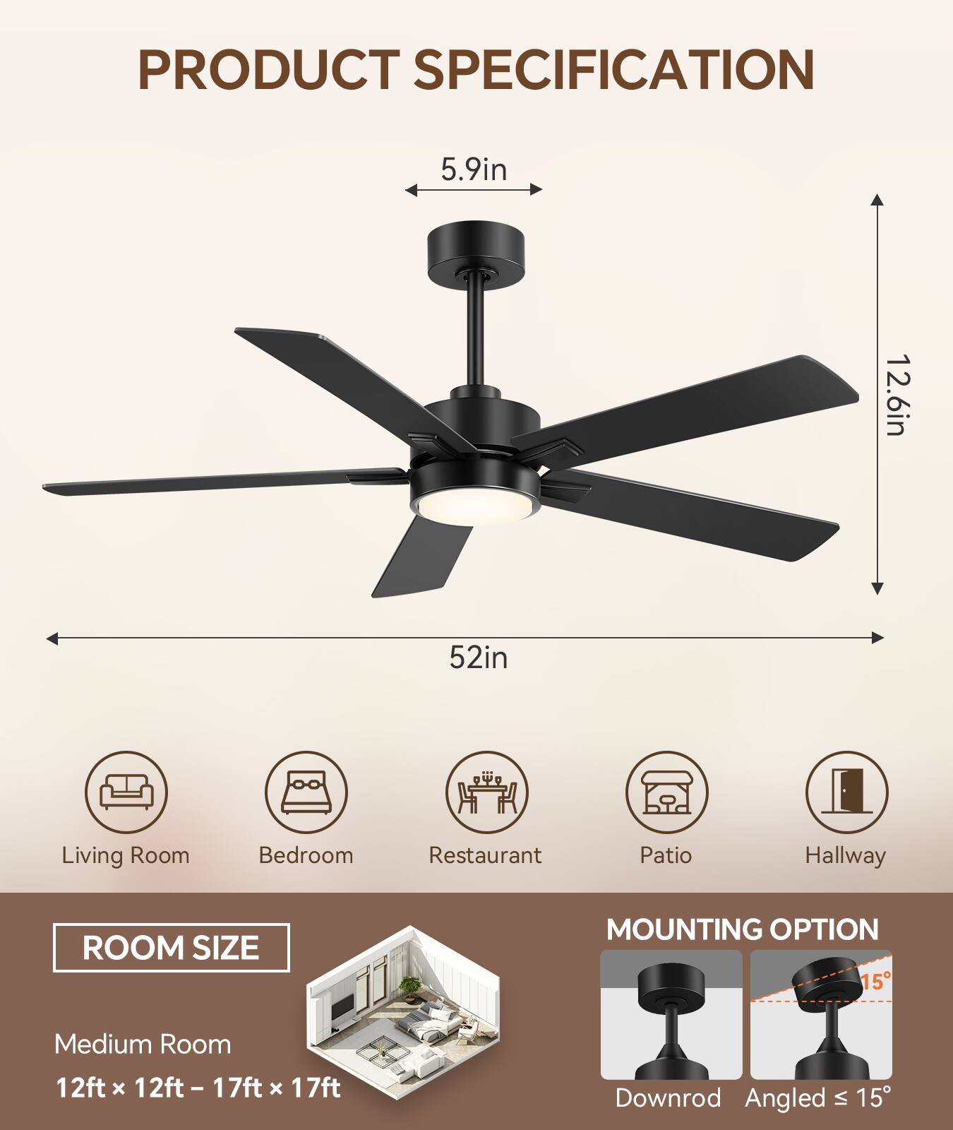 **PRODUCT SPECIFICATION**

- **Blade Length:** 52in
- **Blade Width:** 5.9in
- **Blade Height:** 12.6in

**ROOM SIZE**

- **Medium Room:** 12ft x 12ft - 17ft x 17ft

**MOUNTING OPTION**

- Downrod
- Angled ≤ 15°

**Suitable for:**

- Living Room
- Bedroom
- Restaurant
- Patio
- Hallway