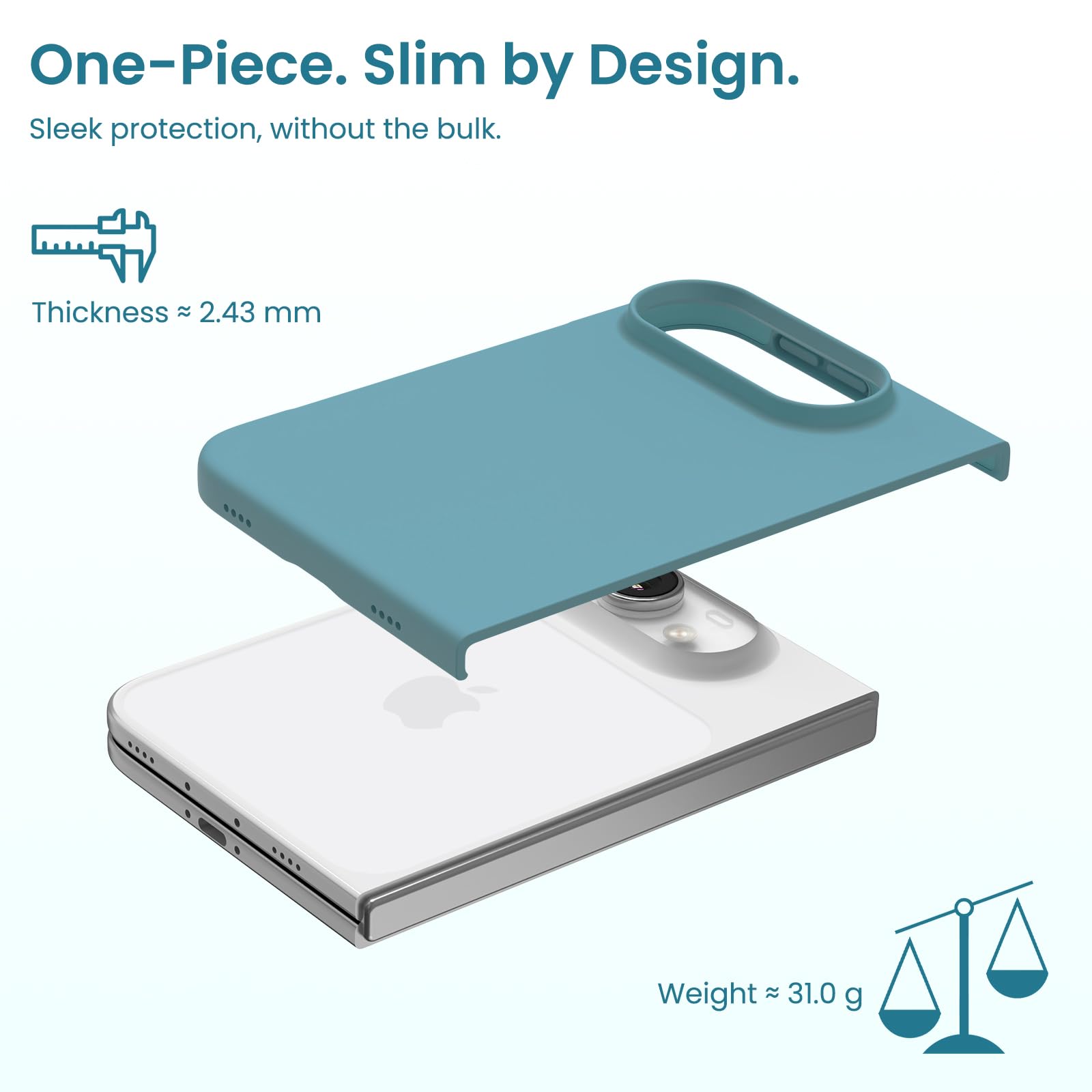 One-Piece. Slim by Design.  
Sleek protection, without the bulk.  

Thickness ≈ 2.43 mm  
Weight ≈ 31.0 g