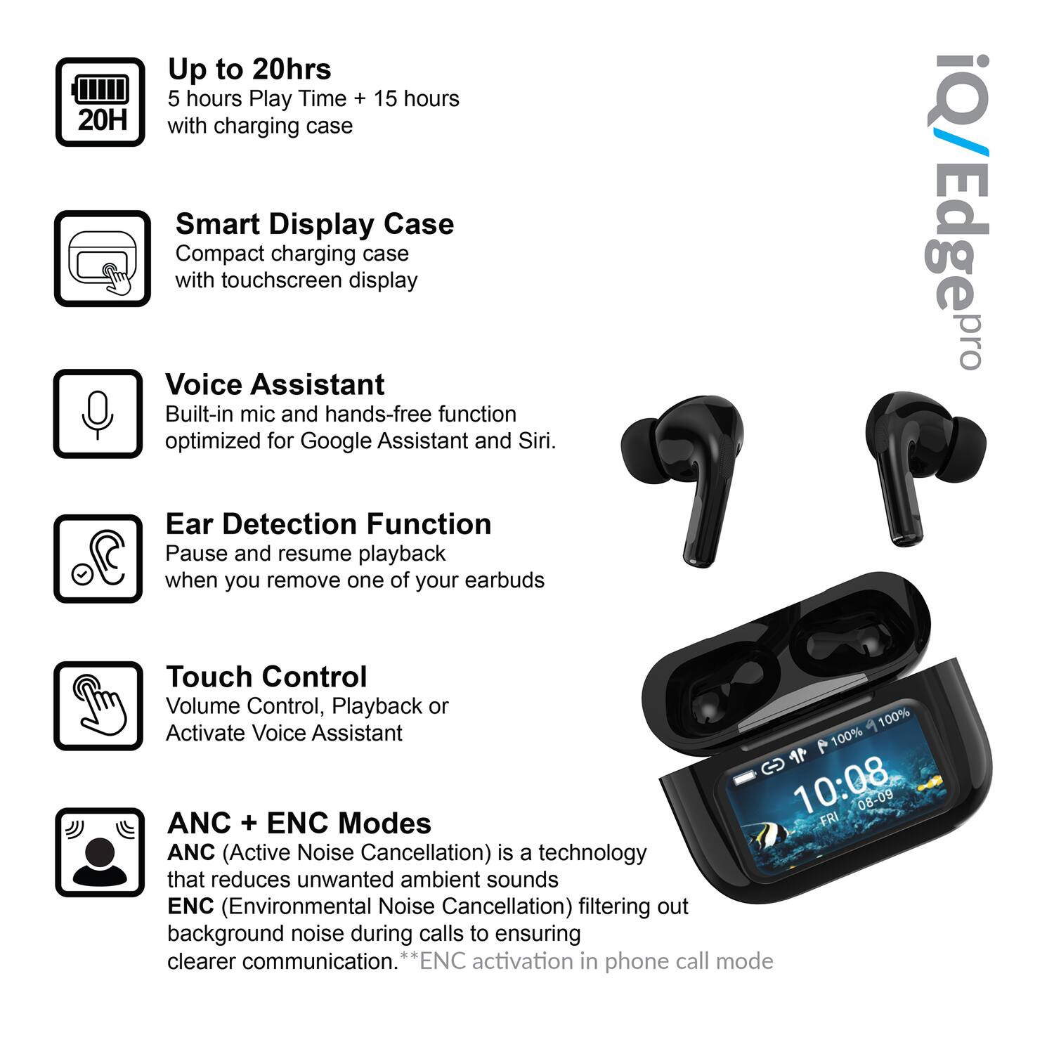 - Up to 20hrs  
  5 hours Play Time + 15 hours with charging case

- Smart Display Case  
  Compact charging case with touchscreen display

- Voice Assistant  
  Built-in mic and hands-free function optimized for Google Assistant and Siri.

- Ear Detection Function  
  Pause and resume playback when you remove one of your earbuds

- Touch Control  
  Volume Control, Playback or Activate Voice Assistant

- ANC + ENC Modes  
  ANC (Active Noise Cancellation) is a technology that reduces unwanted ambient sounds  
  ENC (Environmental Noise Cancellation) filtering out background noise during calls to ensure clearer communication.  
  *ENC activation in phone call mode