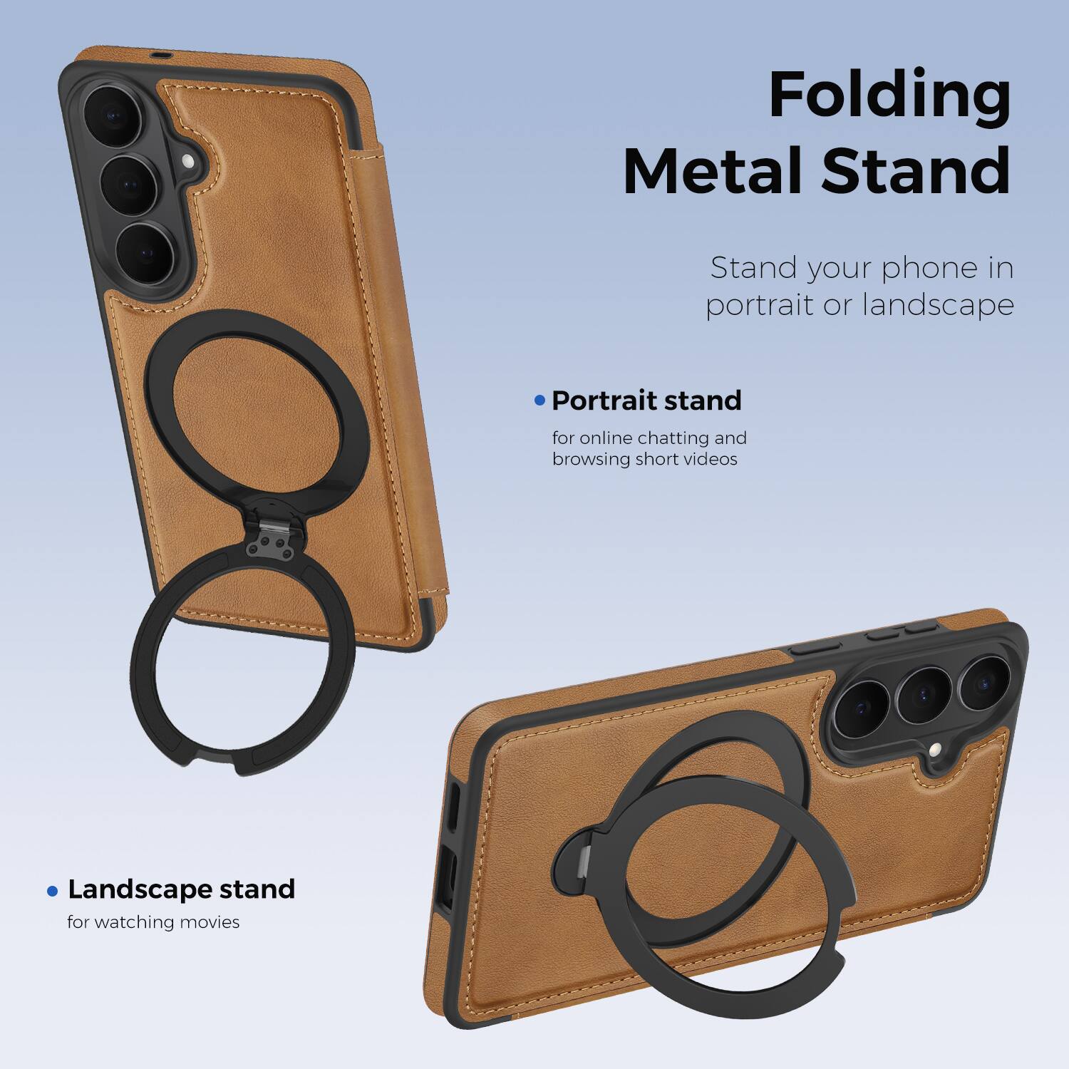 Folding Metal Stand

Stand your phone in portrait or landscape

- Portrait stand for online chatting and browsing short videos
- Landscape stand for watching movies