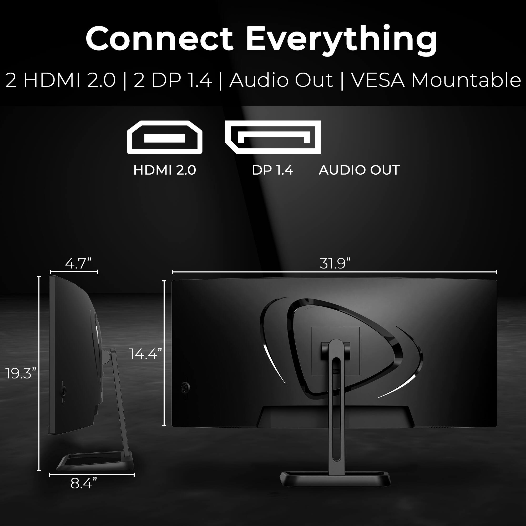 Connect Everything  
2 HDMI 2.0 | 2 DP 1.4 | Audio Out | VESA Mountable  

HDMI 2.0  
DP 1.4  
AUDIO OUT  

4.7"  
19.3"  
14.4"  
8.4"  
31.9"