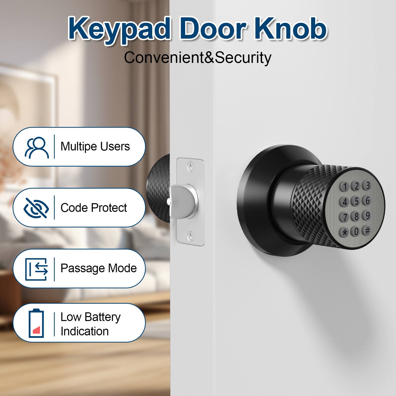 Keypad Door Knob Convenient&Security

Multipe Users
Code Protect
Passage Mode
Low Battery Indication

1 2 3 4 5 6 7 8 9 * 0 #