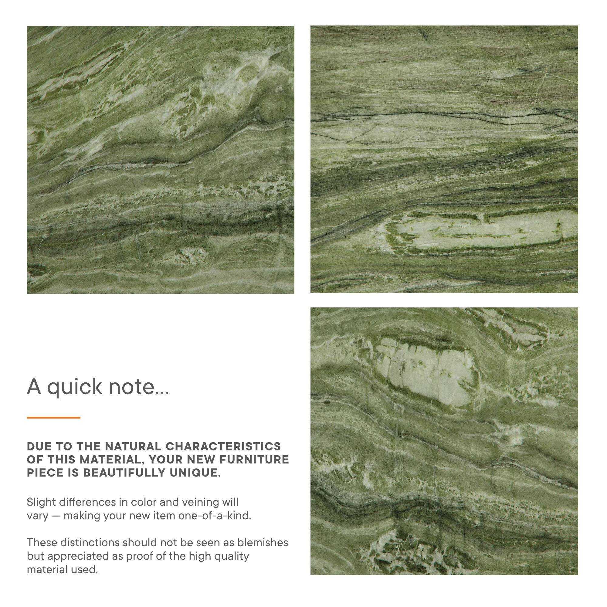 A quick note...

DUE TO THE NATURAL CHARACTERISTICS OF THIS MATERIAL, YOUR NEW FURNITURE PIECE IS BEAUTIFULLY UNIQUE. Slight differences in color and veining will vary – making your new item one-of-a-kind. These distinctions should not be seen as blemishes but appreciated as proof of the high quality material used.