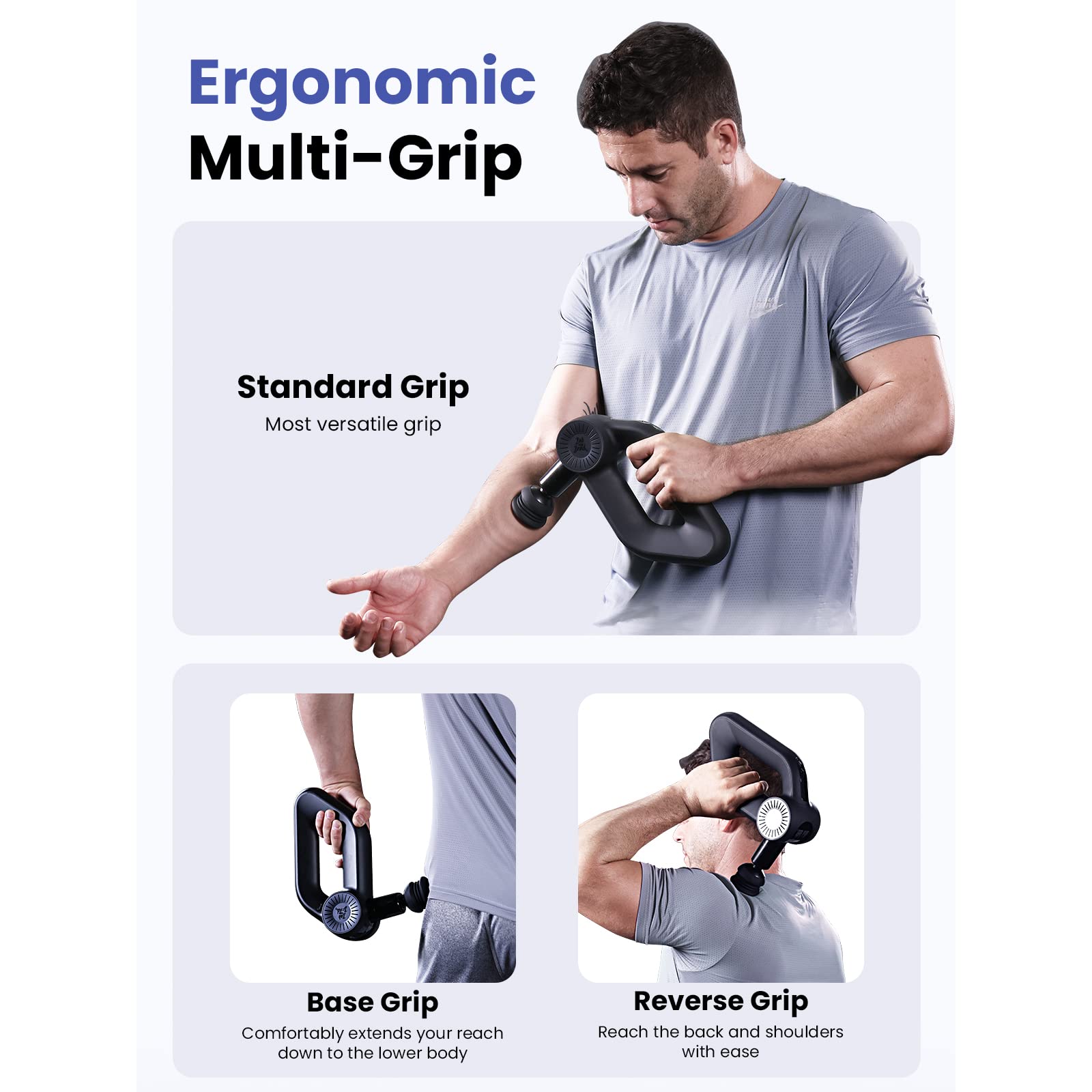 Ergonomic Multi-Grip

Standard Grip  
Most versatile grip

Base Grip  
Comfortably extends your reach down to the lower body

Reverse Grip  
Reach the back and shoulders with ease