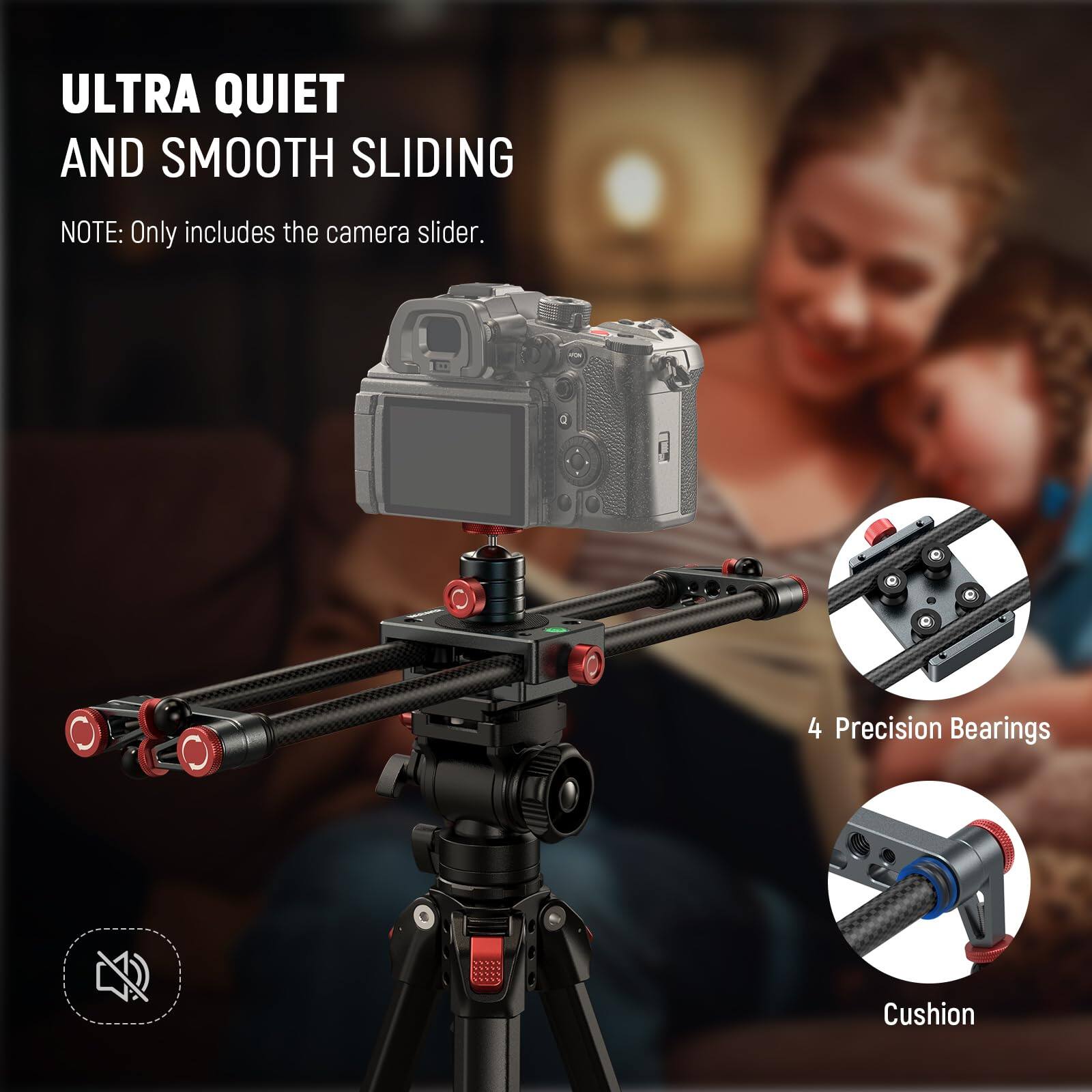 ULTRA QUIET AND SMOOTH SLIDING  
NOTE: Only includes the camera slider.  

4 Precision Bearings  
Cushion