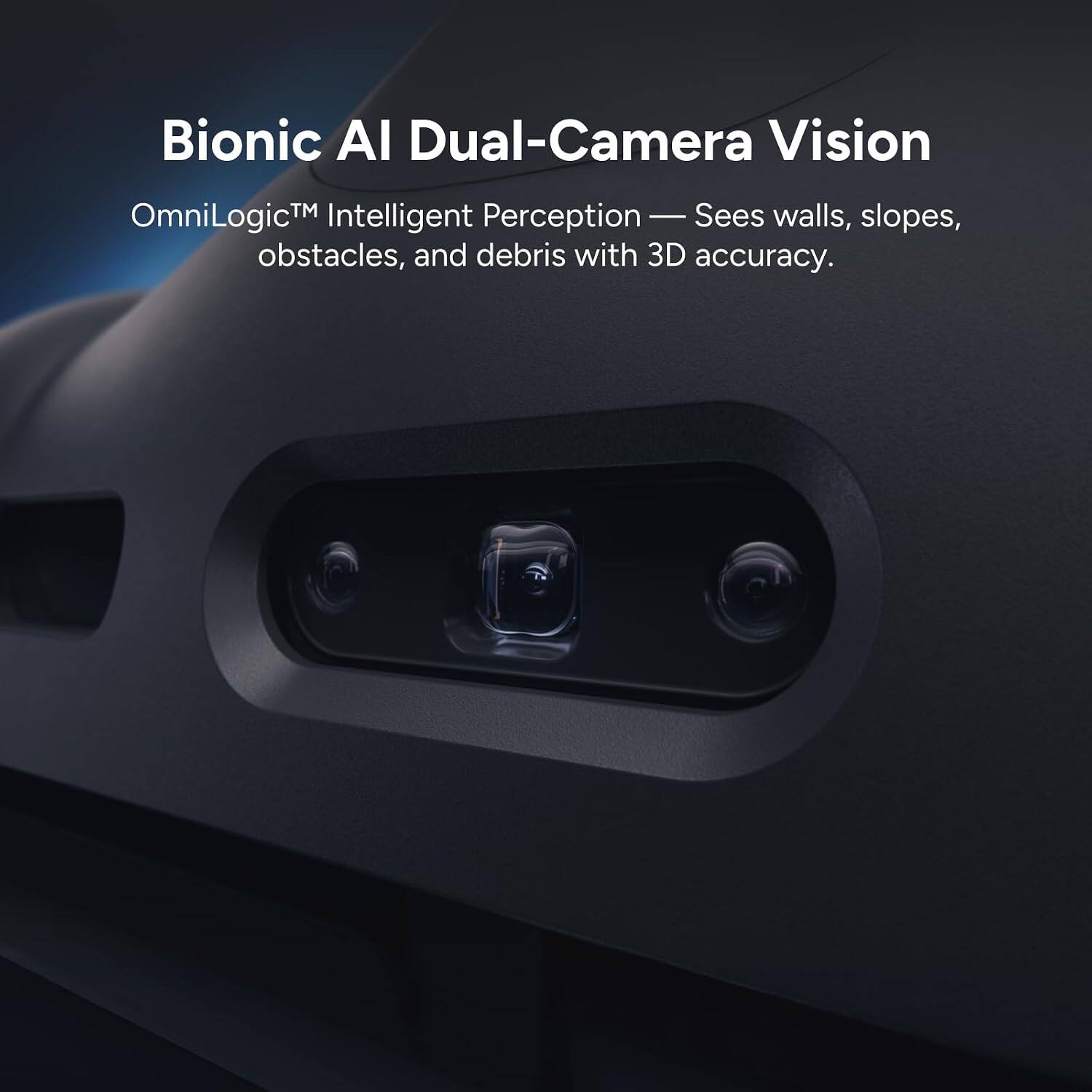 Bionic AI Dual-Camera Vision  
OmniLogic™ Intelligent Perception — Sees walls, slopes, obstacles, and debris with 3D accuracy.